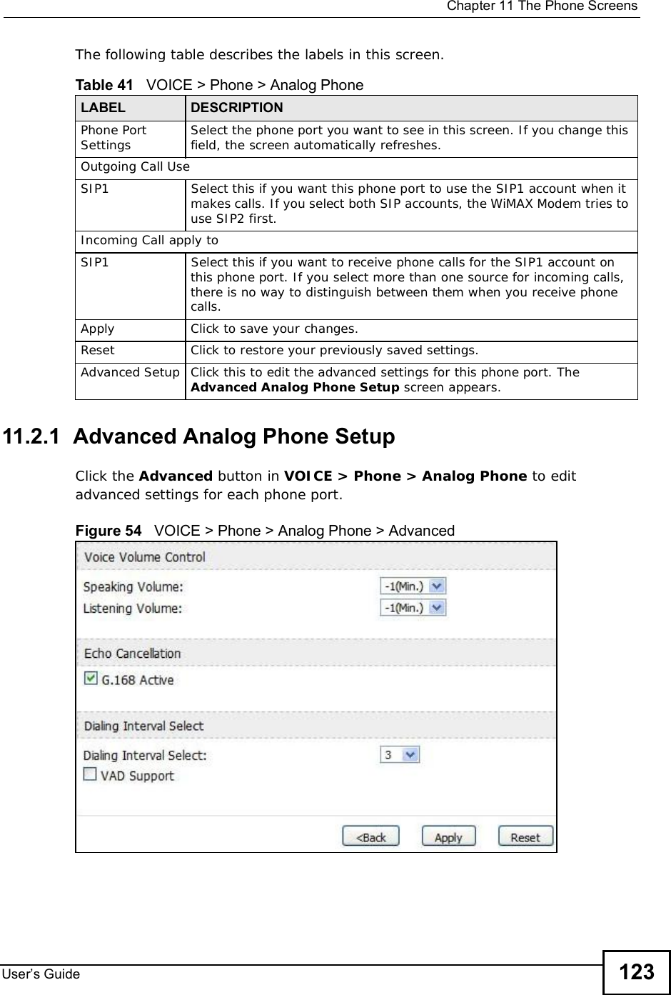  Chapter 11The Phone ScreensUser s Guide 123The following table describes the labels in this screen.11.2.1  Advanced Analog Phone SetupClick the Advanced button in VOICE &gt; Phone &gt; Analog Phone to edit advanced settings for each phone port.Figure 54   VOICE &gt; Phone &gt; Analog Phone &gt; AdvancedTable 41   VOICE &gt; Phone &gt; Analog PhoneLABEL DESCRIPTIONPhone Port Settings Select the phone port you want to see in this screen. If you change this field, the screen automatically refreshes.Outgoing Call UseSIP1Select this if you want this phone port to use the SIP1 account when it makes calls. If you select both SIP accounts, the WiMAX Modem tries to use SIP2 first.Incoming Call apply toSIP1Select this if you want to receive phone calls for the SIP1 account on this phone port. If you select more than one source for incoming calls, there is no way to distinguish between them when you receive phone calls.Apply Click to save your changes.Reset Click to restore your previously saved settings.Advanced Setup Click this to edit the advanced settings for this phone port. The Advanced Analog Phone Setup screen appears.