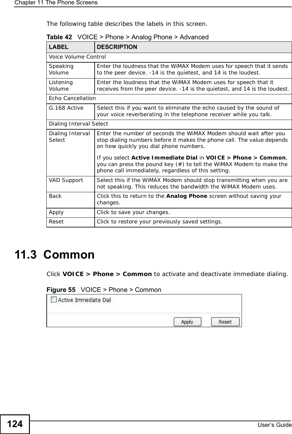 Chapter 11The Phone ScreensUser s Guide124The following table describes the labels in this screen.11.3  CommonClick VOICE &gt; Phone &gt; Common to activate and deactivate immediate dialing.Figure 55   VOICE &gt; Phone &gt; CommonTable 42   VOICE &gt; Phone &gt; Analog Phone &gt; AdvancedLABEL DESCRIPTIONVoice Volume ControlSpeaking Volume Enter the loudness that the WiMAX Modem uses for speech that it sends to the peer device. -14 is the quietest, and 14 is the loudest.ListeningVolume Enter the loudness that the WiMAX Modem uses for speech that it receives from the peer device. -14 is the quietest, and 14 is the loudest.Echo CancellationG.168 ActiveSelect this if you want to eliminate the echo caused by the sound of your voice reverberating in the telephone receiver while you talk.Dialing Interval SelectDialing Interval Select Enter the number of seconds the WiMAX Modem should wait after you stop dialing numbers before it makes the phone call. The value depends on how quickly you dial phone numbers.If you select Active Immediate Dial in VOICE &gt; Phone &gt; Common,you can press the pound key (#) to tell the WiMAX Modem to make the phone call immediately, regardless of this setting.VAD SupportSelect this if the WiMAX Modem should stop transmitting when you are not speaking. This reduces the bandwidth the WiMAX Modem uses.BackClick this to return to the Analog Phone screen without saving your changes.Apply Click to save your changes.Reset Click to restore your previously saved settings.