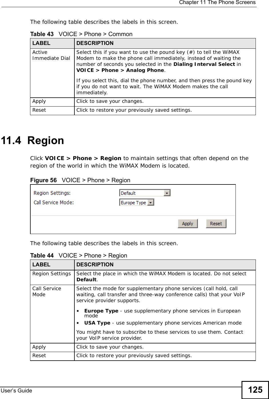  Chapter 11The Phone ScreensUser s Guide 125The following table describes the labels in this screen.11.4  RegionClick VOICE &gt; Phone &gt; Region to maintain settings that often depend on the region of the world in which the WiMAX Modem is located.Figure 56   VOICE &gt; Phone &gt; RegionThe following table describes the labels in this screen.Table 43   VOICE &gt; Phone &gt; CommonLABEL DESCRIPTIONActive Immediate Dial Select this if you want to use the pound key (#) to tell the WiMAX Modem to make the phone call immediately, instead of waiting the number of seconds you selected in the Dialing Interval Select in VOICE &gt; Phone &gt; Analog Phone.If you select this, dial the phone number, and then press the pound key if you do not want to wait. The WiMAX Modem makes the call immediately. Apply Click to save your changes.Reset Click to restore your previously saved settings.Table 44   VOICE &gt; Phone &gt; RegionLABEL DESCRIPTIONRegion Settings Select the place in which the WiMAX Modem is located. Do not select Default.Call Service Mode Select the mode for supplementary phone services (call hold, call waiting, call transfer and three-way conference calls) that your VoIP service provider supports.•Europe Type - use supplementary phone services in European mode•USA Type - use supplementary phone services American modeYou might have to subscribe to these services to use them. Contact your VoIP service provider.Apply Click to save your changes.Reset Click to restore your previously saved settings.
