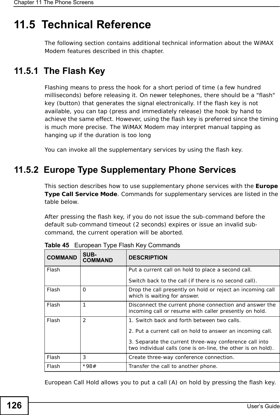 Chapter 11The Phone ScreensUser s Guide12611.5  Technical ReferenceThe following section contains additional technical information about the WiMAX Modem features described in this chapter.11.5.1  The Flash KeyFlashing means to press the hook for a short period of time (a few hundred milliseconds) before releasing it. On newer telephones, there should be a &quot;flash&quot; key (button) that generates the signal electronically. If the flash key is not available, you can tap (press and immediately release) the hook by hand to achieve the same effect. However, using the flash key is preferred since the timing is much more precise. The WiMAX Modem may interpret manual tapping as hanging up if the duration is too longYou can invoke all the supplementary services by using the flash key. 11.5.2  Europe Type Supplementary Phone ServicesThis section describes how to use supplementary phone services with the Europe TypeCall Service Mode. Commands for supplementary services are listed in the table below.After pressing the flash key, if you do not issue the sub-command before the default sub-command timeout (2 seconds) expires or issue an invalid sub-command, the current operation will be aborted.European Call Hold allows you to put a call (A) on hold by pressing the flash key. Table 45   European Type Flash Key CommandsCOMMAND SUB-COMMAND DESCRIPTIONFlash Put a current call on hold to place a second call.Switch back to the call (if there is no second call).Flash0Drop the call presently on hold or reject an incoming call which is waiting for answer.Flash1Disconnect the current phone connection and answer the incoming call or resume with caller presently on hold.Flash21. Switch back and forth between two calls.2. Put a current call on hold to answer an incoming call.3. Separate the current three-way conference call into two individual calls (one is on-line, the other is on hold).Flash3Create three-way conference connection.Flash *98#Transfer the call to another phone.