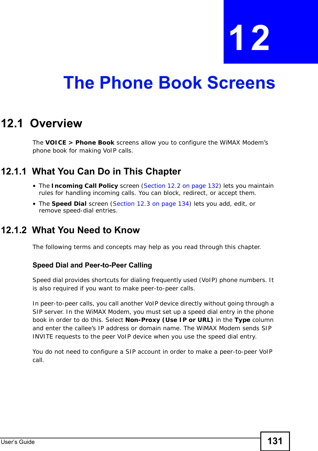 User s Guide 131CHAPTER 12The Phone Book Screens12.1  OverviewThe VOICE &gt; Phone Book screens allow you to configure the WiMAX Modem’s phone book for making VoIP calls.12.1.1  What You Can Do in This Chapter•The Incoming Call Policy screen (Section 12.2 on page 132) lets you maintain rules for handling incoming calls. You can block, redirect, or accept them.•The Speed Dial screen (Section 12.3 on page 134) lets you add, edit, or remove speed-dial entries.12.1.2  What You Need to KnowThe following terms and concepts may help as you read through this chapter.Speed Dial and Peer-to-Peer CallingSpeed dial provides shortcuts for dialing frequently used (VoIP) phone numbers. It is also required if you want to make peer-to-peer calls. In peer-to-peer calls, you call another VoIP device directly without going through a SIP server. In the WiMAX Modem, you must set up a speed dial entry in the phone book in order to do this. Select Non-Proxy (Use IP or URL) in the Type column and enter the callee’s IP address or domain name. The WiMAX Modem sends SIP INVITE requests to the peer VoIP device when you use the speed dial entry.You do not need to configure a SIP account in order to make a peer-to-peer VoIP call.