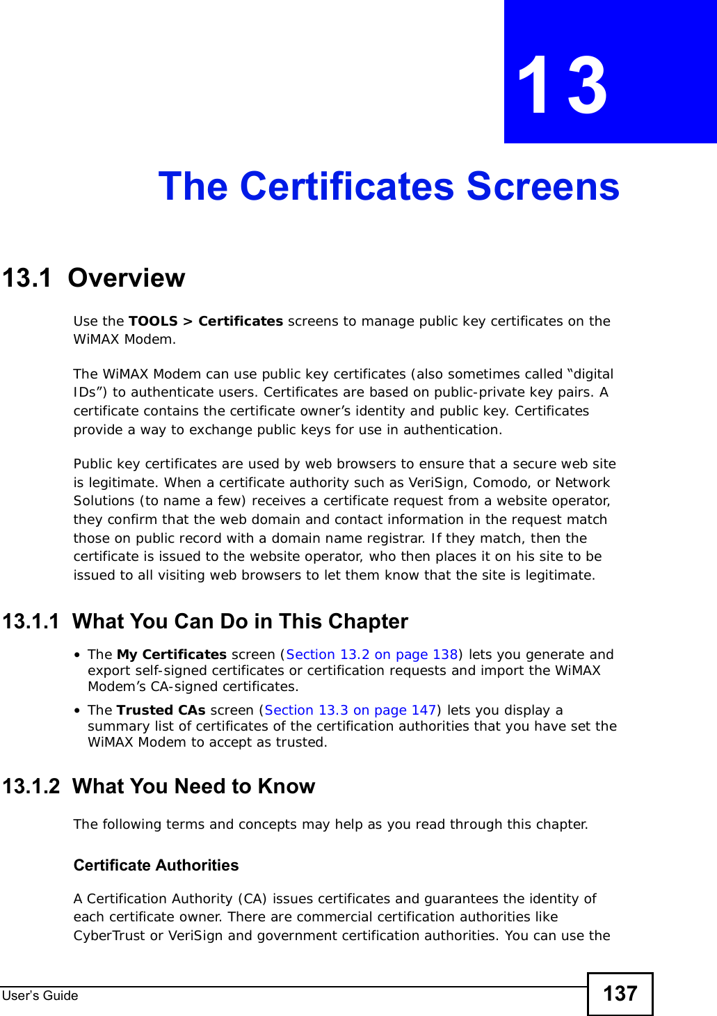 User s Guide 137CHAPTER 13The Certificates Screens13.1  OverviewUse the TOOLS &gt; Certificates screens to manage public key certificates on the WiMAX Modem.The WiMAX Modem can use public key certificates (also sometimes called “digital IDs”) to authenticate users. Certificates are based on public-private key pairs. A certificate contains the certificate owner’s identity and public key. Certificates provide a way to exchange public keys for use in authentication.Public key certificates are used by web browsers to ensure that a secure web site is legitimate. When a certificate authority such as VeriSign, Comodo, or Network Solutions (to name a few) receives a certificate request from a website operator, they confirm that the web domain and contact information in the request match those on public record with a domain name registrar. If they match, then the certificate is issued to the website operator, who then places it on his site to be issued to all visiting web browsers to let them know that the site is legitimate.13.1.1  What You Can Do in This Chapter•The My Certificates screen (Section 13.2 on page 138) lets you generate and export self-signed certificates or certification requests and import the WiMAX Modem’s CA-signed certificates.•The Trusted CAs screen (Section 13.3 on page 147) lets you display a summary list of certificates of the certification authorities that you have set the WiMAX Modem to accept as trusted.13.1.2  What You Need to KnowThe following terms and concepts may help as you read through this chapter.Certificate AuthoritiesA Certification Authority (CA) issues certificates and guarantees the identity of each certificate owner. There are commercial certification authorities like CyberTrust or VeriSign and government certification authorities. You can use the 