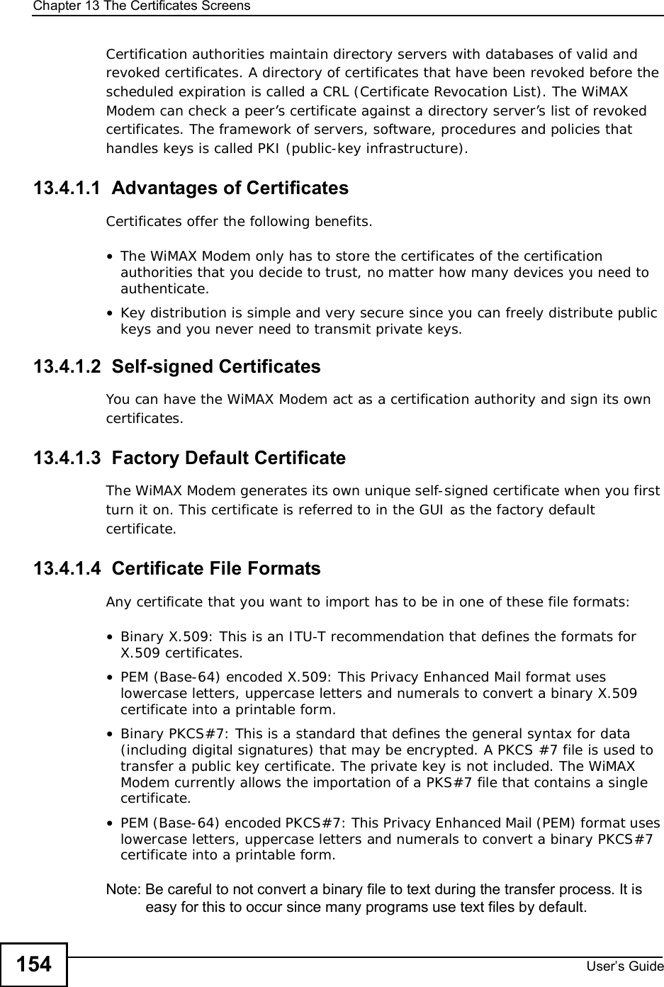 Chapter 13The Certificates ScreensUser s Guide154Certification authorities maintain directory servers with databases of valid and revoked certificates. A directory of certificates that have been revoked before the scheduled expiration is called a CRL (Certificate Revocation List). The WiMAX Modem can check a peer’s certificate against a directory server’s list of revoked certificates. The framework of servers, software, procedures and policies that handles keys is called PKI (public-key infrastructure).13.4.1.1  Advantages of CertificatesCertificates offer the following benefits.•The WiMAX Modem only has to store the certificates of the certification authorities that you decide to trust, no matter how many devices you need to authenticate. •Key distribution is simple and very secure since you can freely distribute public keys and you never need to transmit private keys.13.4.1.2  Self-signed CertificatesYou can have the WiMAX Modem act as a certification authority and sign its own certificates.13.4.1.3  Factory Default CertificateThe WiMAX Modem generates its own unique self-signed certificate when you first turn it on. This certificate is referred to in the GUI as the factory default certificate. 13.4.1.4  Certificate File FormatsAny certificate that you want to import has to be in one of these file formats:•Binary X.509: This is an ITU-T recommendation that defines the formats for X.509 certificates.•PEM (Base-64) encoded X.509: This Privacy Enhanced Mail format uses lowercase letters, uppercase letters and numerals to convert a binary X.509 certificate into a printable form.•Binary PKCS#7: This is a standard that defines the general syntax for data (including digital signatures) that may be encrypted. A PKCS #7 file is used to transfer a public key certificate. The private key is not included. The WiMAX Modem currently allows the importation of a PKS#7 file that contains a single certificate. •PEM (Base-64) encoded PKCS#7: This Privacy Enhanced Mail (PEM) format uses lowercase letters, uppercase letters and numerals to convert a binary PKCS#7 certificate into a printable form.Note: Be careful to not convert a binary file to text during the transfer process. It is easy for this to occur since many programs use text files by default. 