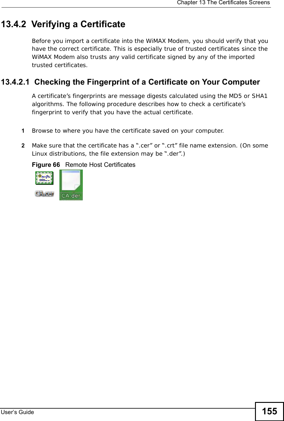  Chapter 13The Certificates ScreensUser s Guide 15513.4.2  Verifying a CertificateBefore you import a certificate into the WiMAX Modem, you should verify that you have the correct certificate. This is especially true of trusted certificates since the WiMAX Modem also trusts any valid certificate signed by any of the imported trusted certificates.13.4.2.1  Checking the Fingerprint of a Certificate on Your ComputerA certificate’s fingerprints are message digests calculated using the MD5 or SHA1 algorithms. The following procedure describes how to check a certificate’s fingerprint to verify that you have the actual certificate. 1Browse to where you have the certificate saved on your computer. 2Make sure that the certificate has a “.cer” or “.crt” file name extension. (On some Linux distributions, the file extension may be “.der”.)Figure 66   Remote Host Certificates