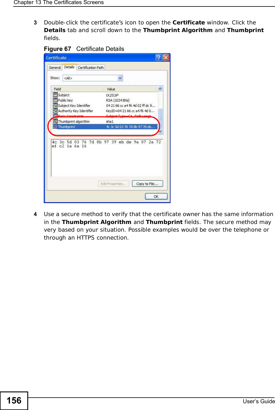 Chapter 13The Certificates ScreensUser s Guide1563Double-click the certificate’s icon to open the Certificate window. Click the Details tab and scroll down to the Thumbprint Algorithm and Thumbprintfields.Figure 67   Certificate Details 4Use a secure method to verify that the certificate owner has the same information in the Thumbprint Algorithm and Thumbprint fields. The secure method may very based on your situation. Possible examples would be over the telephone or through an HTTPS connection. 