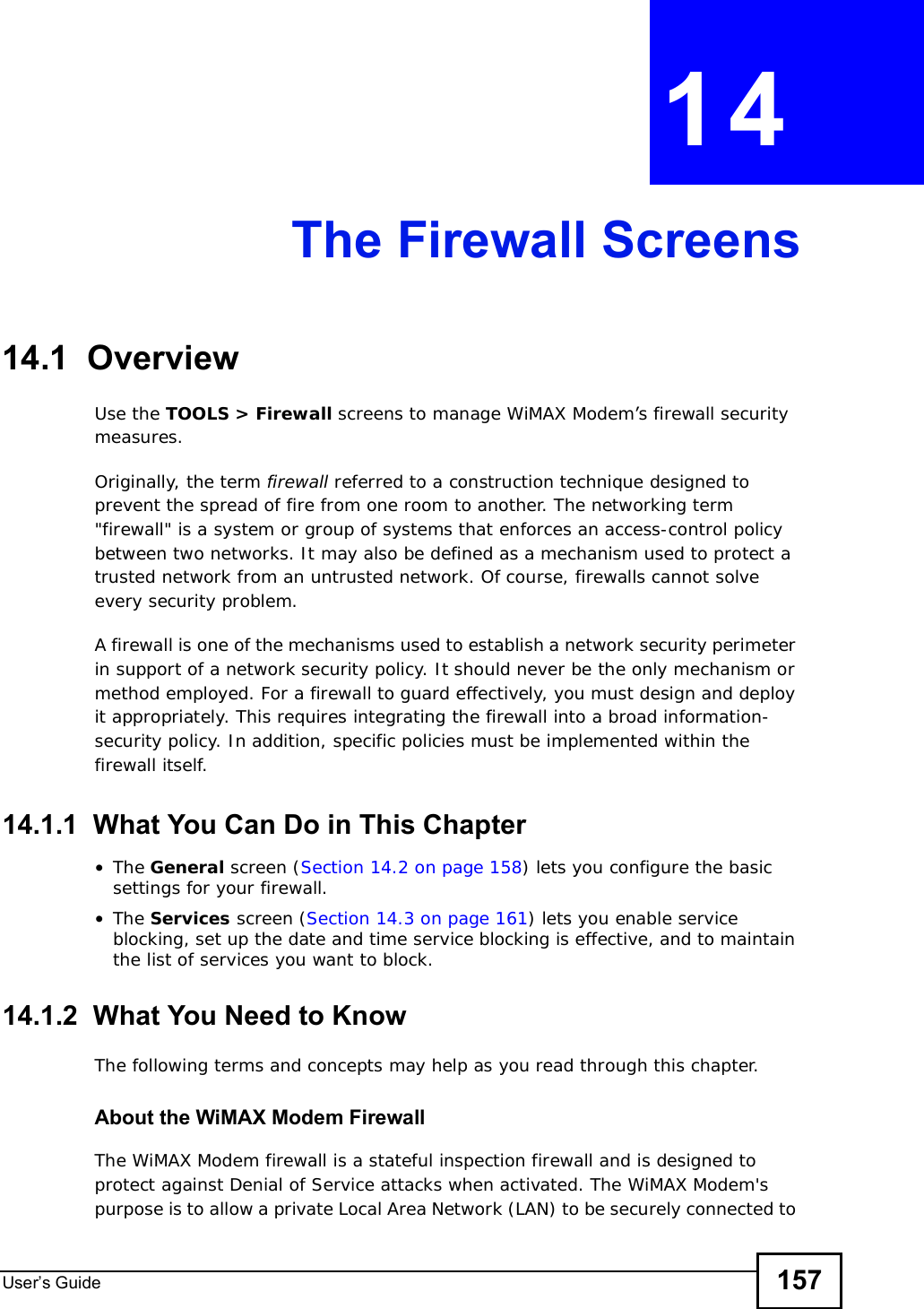 User s Guide 157CHAPTER 14The Firewall Screens14.1  OverviewUse the TOOLS &gt; Firewall screens to manage WiMAX Modem’s firewall security measures.Originally, the term firewall referred to a construction technique designed to prevent the spread of fire from one room to another. The networking term &quot;firewall&quot; is a system or group of systems that enforces an access-control policy between two networks. It may also be defined as a mechanism used to protect a trusted network from an untrusted network. Of course, firewalls cannot solve every security problem.A firewall is one of the mechanisms used to establish a network security perimeter in support of a network security policy. It should never be the only mechanism or method employed. For a firewall to guard effectively, you must design and deploy it appropriately. This requires integrating the firewall into a broad information-security policy. In addition, specific policies must be implemented within the firewall itself.14.1.1  What You Can Do in This Chapter•The General screen (Section 14.2 on page 158) lets you configure the basic settings for your firewall.•The Services screen (Section 14.3 on page 161) lets you enable service blocking, set up the date and time service blocking is effective, and to maintain the list of services you want to block.14.1.2  What You Need to KnowThe following terms and concepts may help as you read through this chapter.About the WiMAX Modem FirewallThe WiMAX Modem firewall is a stateful inspection firewall and is designed to protect against Denial of Service attacks when activated. The WiMAX Modem&apos;s purpose is to allow a private Local Area Network (LAN) to be securely connected to 
