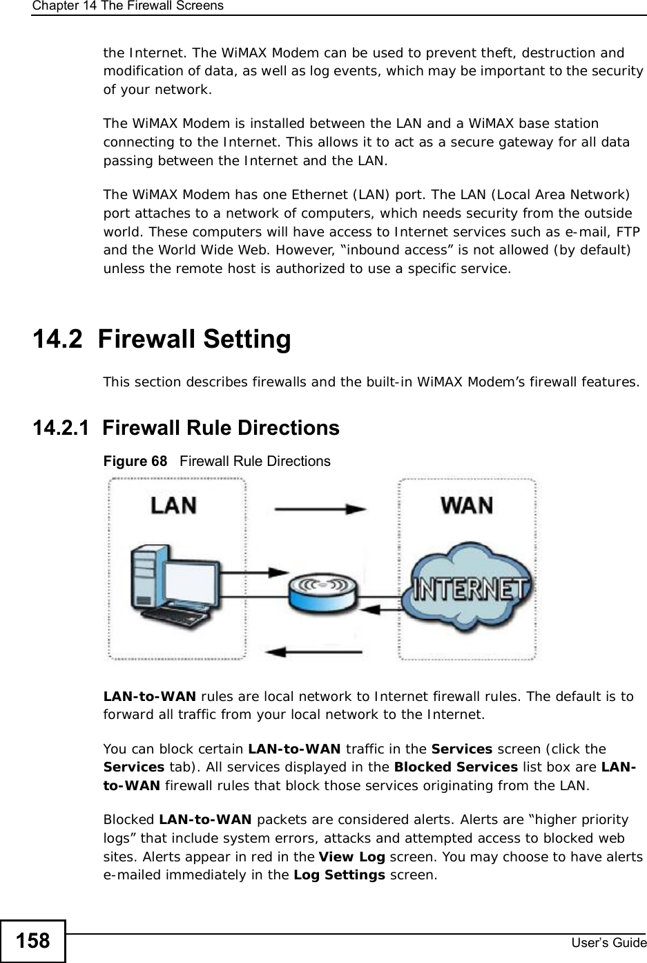 Chapter 14The Firewall ScreensUser s Guide158the Internet. The WiMAX Modem can be used to prevent theft, destruction and modification of data, as well as log events, which may be important to the security of your network. The WiMAX Modem is installed between the LAN and a WiMAX base station connecting to the Internet. This allows it to act as a secure gateway for all data passing between the Internet and the LAN.The WiMAX Modem has one Ethernet (LAN) port. The LAN (Local Area Network) port attaches to a network of computers, which needs security from the outside world. These computers will have access to Internet services such as e-mail, FTP and the World Wide Web. However, “inbound access” is not allowed (by default) unless the remote host is authorized to use a specific service.14.2  Firewall SettingThis section describes firewalls and the built-in WiMAX Modem’s firewall features.14.2.1  Firewall Rule DirectionsFigure 68   Firewall Rule DirectionsLAN-to-WAN rules are local network to Internet firewall rules. The default is to forward all traffic from your local network to the Internet. You can block certain LAN-to-WAN traffic in the Services screen (click the Services tab). All services displayed in the Blocked Services list box are LAN-to-WAN firewall rules that block those services originating from the LAN. Blocked LAN-to-WAN packets are considered alerts. Alerts are “higher priority logs” that include system errors, attacks and attempted access to blocked web sites. Alerts appear in red in the View Log screen. You may choose to have alerts e-mailed immediately in the Log Settings screen.