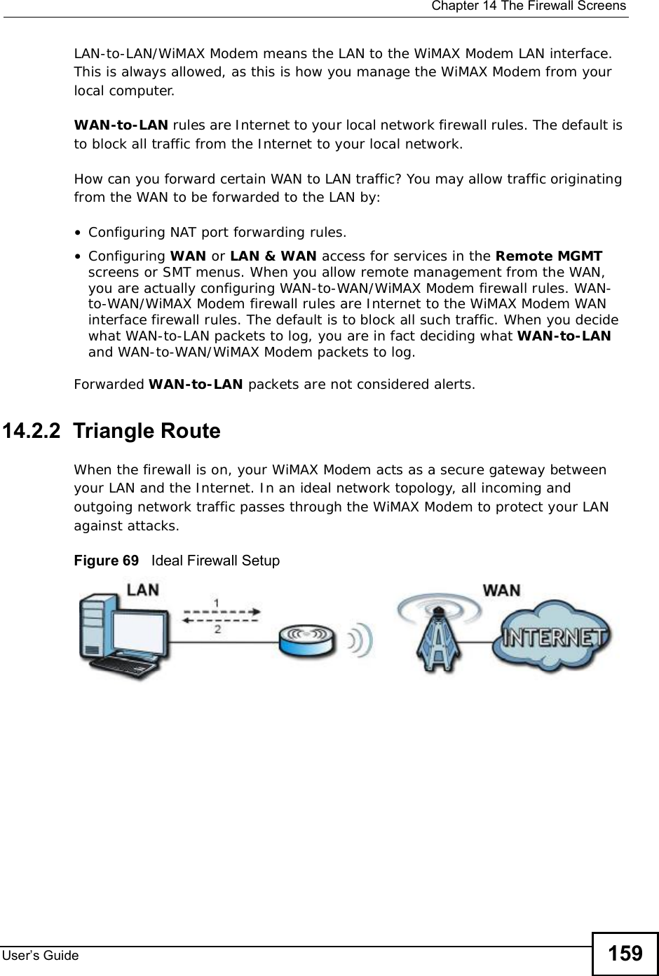  Chapter 14The Firewall ScreensUser s Guide 159LAN-to-LAN/WiMAX Modem means the LAN to the WiMAX Modem LAN interface. This is always allowed, as this is how you manage the WiMAX Modem from your local computer.WAN-to-LAN rules are Internet to your local network firewall rules. The default is to block all traffic from the Internet to your local network. How can you forward certain WAN to LAN traffic? You may allow traffic originating from the WAN to be forwarded to the LAN by:•Configuring NAT port forwarding rules.•Configuring WAN or LAN &amp; WAN access for services in the Remote MGMTscreens or SMT menus. When you allow remote management from the WAN, you are actually configuring WAN-to-WAN/WiMAX Modem firewall rules. WAN-to-WAN/WiMAX Modem firewall rules are Internet to the WiMAX Modem WAN interface firewall rules. The default is to block all such traffic. When you decide what WAN-to-LAN packets to log, you are in fact deciding what WAN-to-LANand WAN-to-WAN/WiMAX Modem packets to log. Forwarded WAN-to-LAN packets are not considered alerts.14.2.2  Triangle RouteWhen the firewall is on, your WiMAX Modem acts as a secure gateway between your LAN and the Internet. In an ideal network topology, all incoming and outgoing network traffic passes through the WiMAX Modem to protect your LAN against attacks.Figure 69   Ideal Firewall Setup