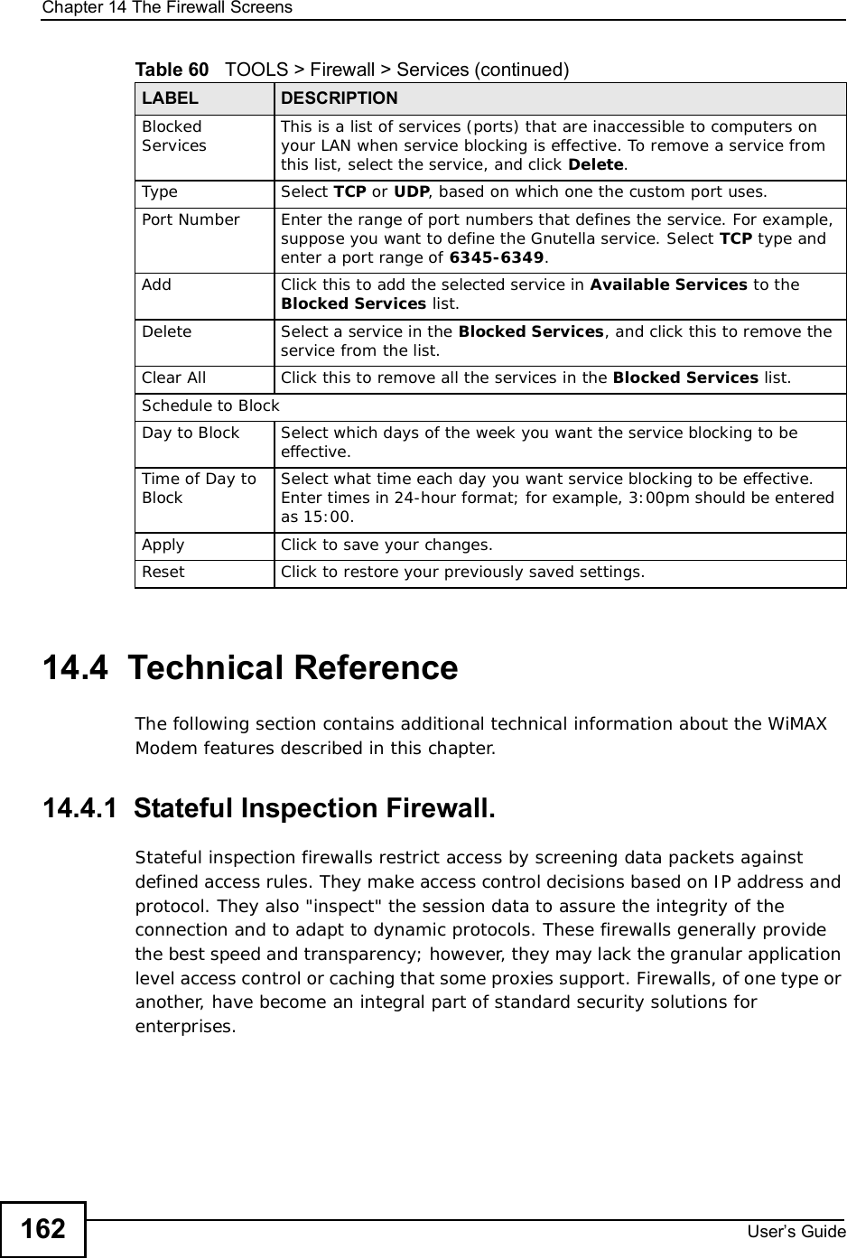 Chapter 14The Firewall ScreensUser s Guide16214.4  Technical ReferenceThe following section contains additional technical information about the WiMAX Modem features described in this chapter.14.4.1  Stateful Inspection Firewall.Stateful inspection firewalls restrict access by screening data packets against defined access rules. They make access control decisions based on IP address and protocol. They also &quot;inspect&quot; the session data to assure the integrity of the connection and to adapt to dynamic protocols. These firewalls generally provide the best speed and transparency; however, they may lack the granular application level access control or caching that some proxies support. Firewalls, of one type or another, have become an integral part of standard security solutions for enterprises.Blocked Services This is a list of services (ports) that are inaccessible to computers on your LAN when service blocking is effective. To remove a service from this list, select the service, and click Delete.Type Select TCP or UDP, based on which one the custom port uses.Port Number Enter the range of port numbers that defines the service. For example, suppose you want to define the Gnutella service. Select TCP type and enter a port range of 6345-6349.Add Click this to add the selected service in Available Services to the Blocked Services list.Delete Select a service in the Blocked Services, and click this to remove the service from the list.Clear All Click this to remove all the services in the Blocked Services list.Schedule to BlockDay to Block Select which days of the week you want the service blocking to be effective.Time of Day to Block Select what time each day you want service blocking to be effective. Enter times in 24-hour format; for example, 3:00pm should be entered as 15:00.Apply Click to save your changes.Reset Click to restore your previously saved settings.Table 60   TOOLS &gt; Firewall &gt; Services (continued)LABEL DESCRIPTION