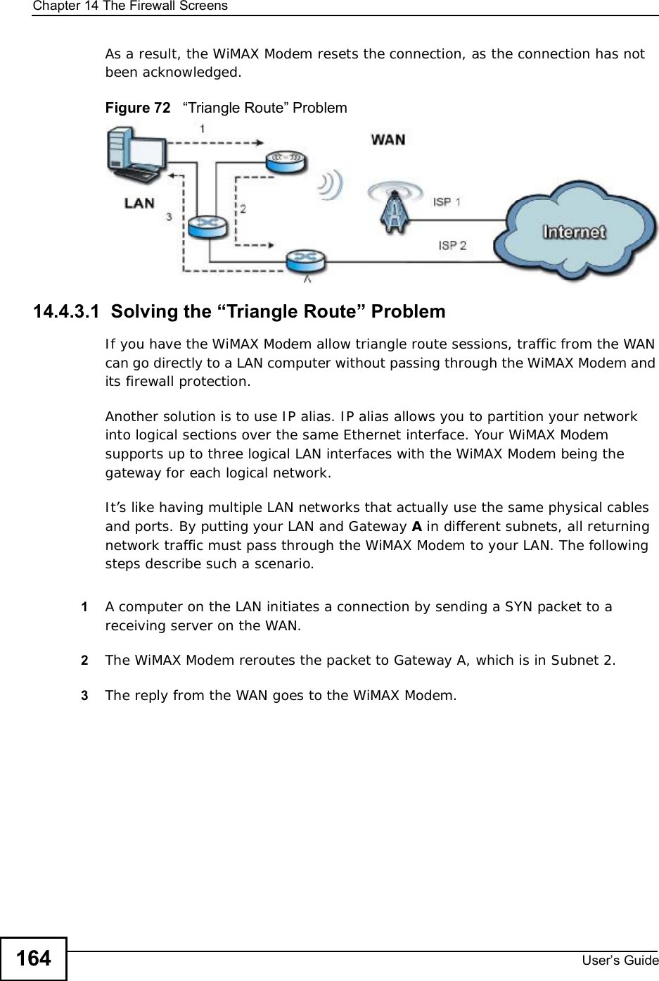 Chapter 14The Firewall ScreensUser s Guide164As a result, the WiMAX Modem resets the connection, as the connection has not been acknowledged.Figure 72   !Triangle Route&quot; Problem14.4.3.1  Solving the “Triangle Route” ProblemIf you have the WiMAX Modem allow triangle route sessions, traffic from the WAN can go directly to a LAN computer without passing through the WiMAX Modem and its firewall protection. Another solution is to use IP alias. IP alias allows you to partition your network into logical sections over the same Ethernet interface. Your WiMAX Modem supports up to three logical LAN interfaces with the WiMAX Modem being the gateway for each logical network. It’s like having multiple LAN networks that actually use the same physical cables and ports. By putting your LAN and Gateway A in different subnets, all returning network traffic must pass through the WiMAX Modem to your LAN. The following steps describe such a scenario.1A computer on the LAN initiates a connection by sending a SYN packet to a receiving server on the WAN. 2The WiMAX Modemreroutes the packet to Gateway A, which is in Subnet 2. 3The reply from the WAN goes to the WiMAX Modem. 