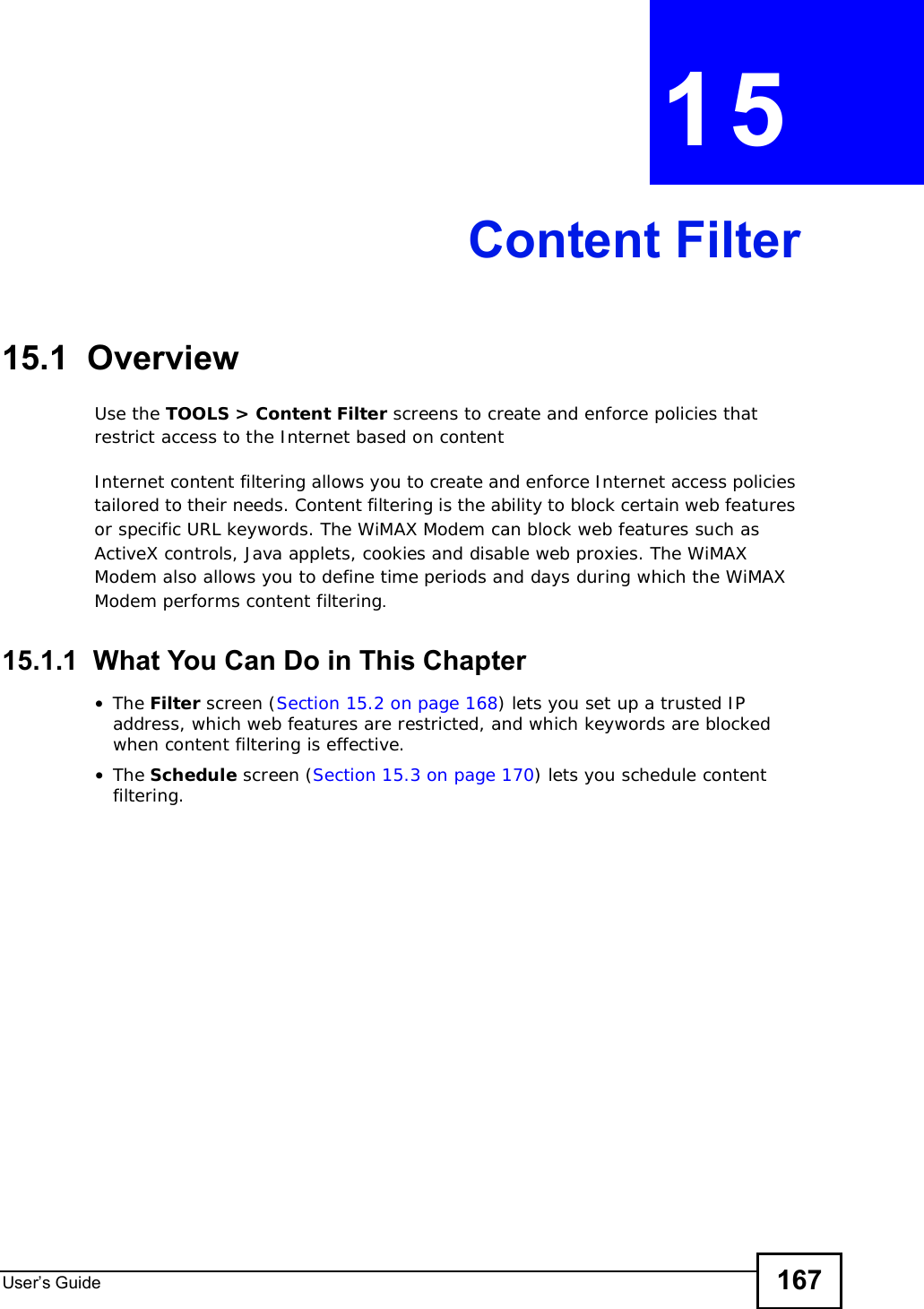 User s Guide 167CHAPTER 15Content Filter15.1  OverviewUse the TOOLS &gt; Content Filter screens to create and enforce policies that restrict access to the Internet based on contentInternet content filtering allows you to create and enforce Internet access policies tailored to their needs. Content filtering is the ability to block certain web features or specific URL keywords. The WiMAX Modem can block web features such as ActiveX controls, Java applets, cookies and disable web proxies. The WiMAX Modem also allows you to define time periods and days during which the WiMAX Modem performs content filtering.15.1.1  What You Can Do in This Chapter•The Filter screen (Section 15.2 on page 168) lets you set up a trusted IP address, which web features are restricted, and which keywords are blocked when content filtering is effective.•The Schedule screen (Section 15.3 on page 170) lets you schedule content filtering.