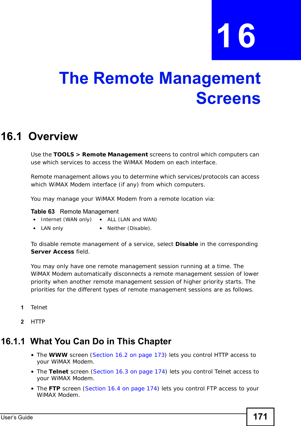 User s Guide 171CHAPTER 16The Remote ManagementScreens16.1  OverviewUse the TOOLS &gt; Remote Management screens to control which computers can use which services to access the WiMAX Modem on each interface.Remote management allows you to determine which services/protocols can access which WiMAX Modem interface (if any) from which computers.You may manage your WiMAX Modem from a remote location via:To disable remote management of a service, select Disable in the corresponding Server Access field.You may only have one remote management session running at a time. The WiMAX Modem automatically disconnects a remote management session of lower priority when another remote management session of higher priority starts. The priorities for the different types of remote management sessions are as follows.1Telnet2HTTP16.1.1  What You Can Do in This Chapter•The WWW screen (Section 16.2 on page 173) lets you control HTTP access to your WiMAX Modem.•The Telnet screen (Section 16.3 on page 174) lets you control Telnet access to your WiMAX Modem.•The FTP screen (Section 16.4 on page 174) lets you control FTP access to your WiMAX Modem.Table 63   Remote Management•Internet (WAN only) •ALL (LAN and WAN)•LAN only •Neither (Disable).