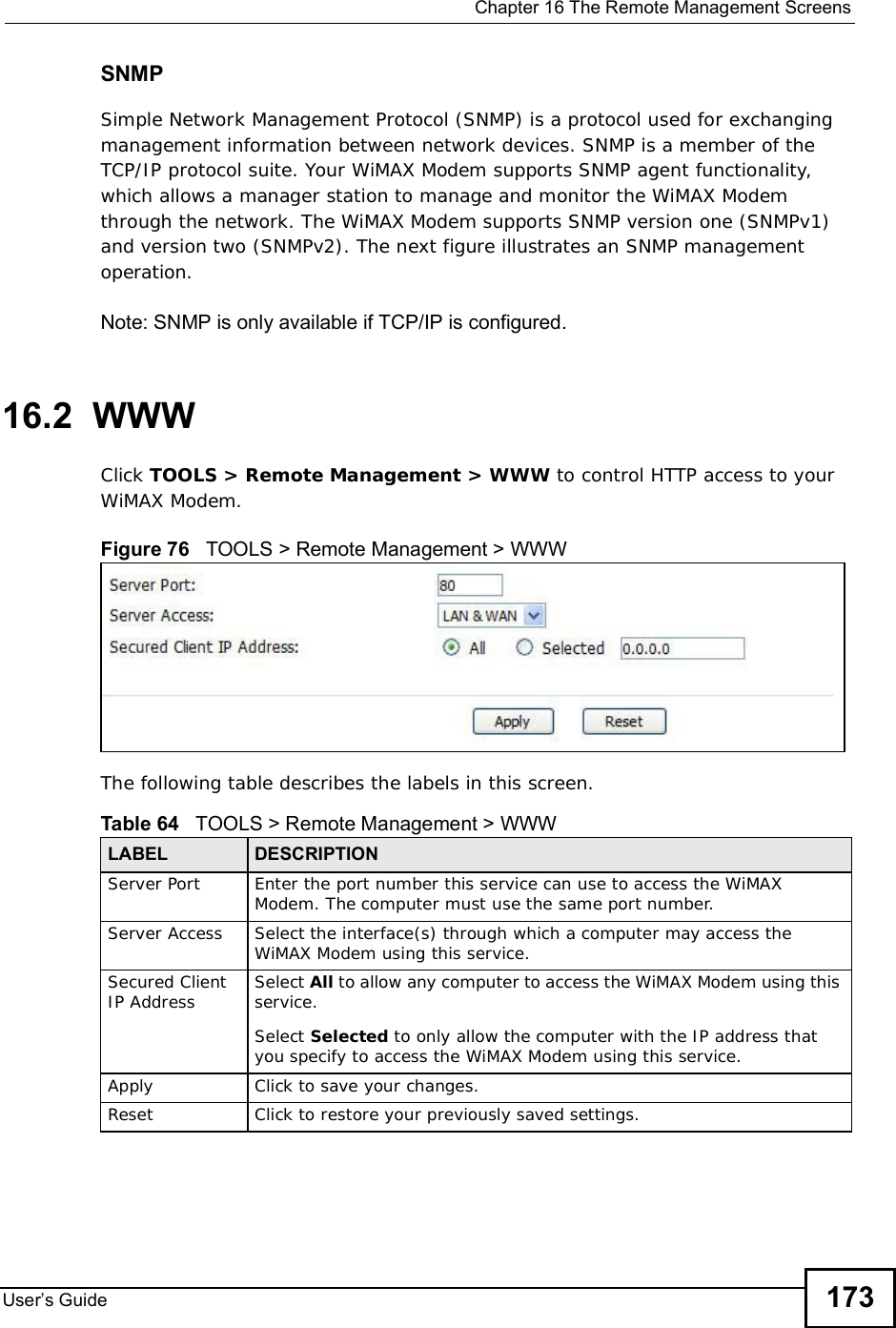  Chapter 16The Remote Management ScreensUser s Guide 173SNMPSimple Network Management Protocol (SNMP) is a protocol used for exchanging management information between network devices. SNMP is a member of the TCP/IP protocol suite. Your WiMAX Modem supports SNMP agent functionality, which allows a manager station to manage and monitor the WiMAX Modem through the network. The WiMAX Modem supports SNMP version one (SNMPv1) and version two (SNMPv2). The next figure illustrates an SNMP management operation.Note: SNMP is only available if TCP/IP is configured.16.2  WWWClick TOOLS &gt; Remote Management &gt; WWW to control HTTP access to your WiMAX Modem.Figure 76   TOOLS &gt; Remote Management &gt; WWWThe following table describes the labels in this screen.       Table 64   TOOLS &gt; Remote Management &gt; WWWLABEL DESCRIPTIONServer Port Enter the port number this service can use to access the WiMAX Modem. The computer must use the same port number.Server Access Select the interface(s) through which a computer may access the WiMAX Modem using this service.Secured Client IP Address Select All to allow any computer to access the WiMAX Modem using this service.Select Selected to only allow the computer with the IP address that you specify to access the WiMAX Modem using this service.Apply Click to save your changes.Reset Click to restore your previously saved settings.