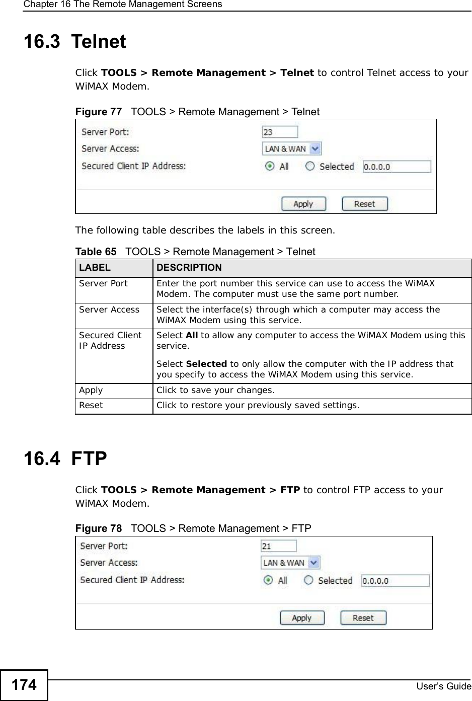Chapter 16The Remote Management ScreensUser s Guide17416.3  TelnetClick TOOLS &gt; Remote Management &gt; Telnet to control Telnet access to your WiMAX Modem.Figure 77   TOOLS &gt; Remote Management &gt; TelnetThe following table describes the labels in this screen.16.4  FTPClick TOOLS &gt; Remote Management &gt; FTP to control FTP access to your WiMAX Modem.Figure 78   TOOLS &gt; Remote Management &gt; FTPTable 65   TOOLS &gt; Remote Management &gt; TelnetLABEL DESCRIPTIONServer Port Enter the port number this service can use to access the WiMAX Modem. The computer must use the same port number.Server Access Select the interface(s) through which a computer may access the WiMAX Modem using this service.Secured Client IP Address Select All to allow any computer to access the WiMAX Modem using this service.Select Selected to only allow the computer with the IP address that you specify to access the WiMAX Modem using this service.Apply Click to save your changes.Reset Click to restore your previously saved settings.