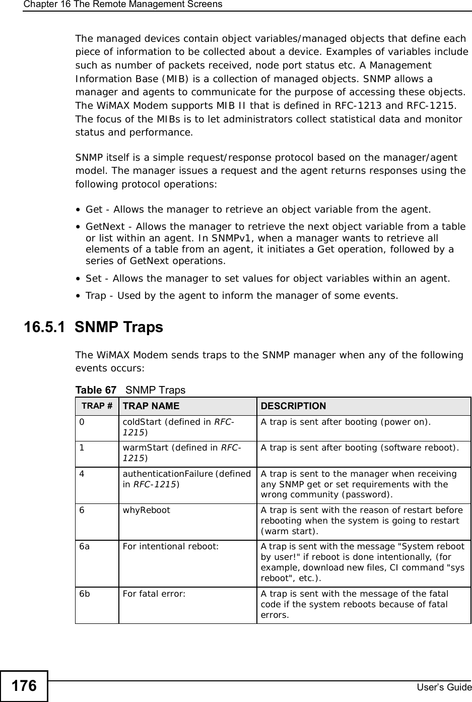 Chapter 16The Remote Management ScreensUser s Guide176The managed devices contain object variables/managed objects that define each piece of information to be collected about a device. Examples of variables include such as number of packets received, node port status etc. A Management Information Base (MIB) is a collection of managed objects. SNMP allows a manager and agents to communicate for the purpose of accessing these objects. The WiMAX Modem supports MIB II that is defined in RFC-1213 and RFC-1215. The focus of the MIBs is to let administrators collect statistical data and monitor status and performance.SNMP itself is a simple request/response protocol based on the manager/agent model. The manager issues a request and the agent returns responses using the following protocol operations: •Get - Allows the manager to retrieve an object variable from the agent. •GetNext - Allows the manager to retrieve the next object variable from a table or list within an agent. In SNMPv1, when a manager wants to retrieve all elements of a table from an agent, it initiates a Get operation, followed by a series of GetNext operations. •Set - Allows the manager to set values for object variables within an agent. •Trap - Used by the agent to inform the manager of some events.16.5.1  SNMP TrapsThe WiMAX Modem sends traps to the SNMP manager when any of the following events occurs:          Table 67   SNMP TrapsTRAP # TRAP NAME DESCRIPTION0coldStart (defined in RFC-1215)A trap is sent after booting (power on).1warmStart (defined in RFC-1215)A trap is sent after booting (software reboot).4 authenticationFailure (defined in RFC-1215)A trap is sent to the manager when receiving any SNMP get or set requirements with the wrong community (password).6whyReboot  A trap is sent with the reason of restart before rebooting when the system is going to restart (warm start).6a For intentional reboot: A trap is sent with the message &quot;System reboot by user!&quot; if reboot is done intentionally, (for example, download new files, CI command &quot;sys reboot&quot;, etc.).6b For fatal error:  A trap is sent with the message of the fatal code if the system reboots because of fatal errors.