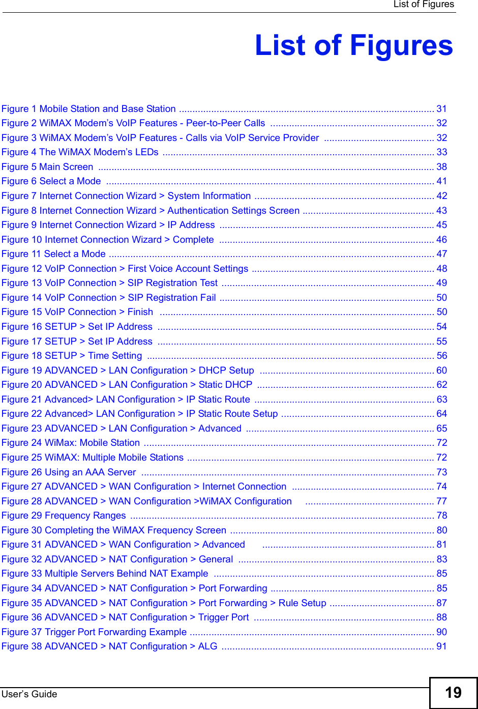  List of FiguresUser s Guide 19List of FiguresFigure 1 Mobile Station and Base Station ...............................................................................................31Figure 2 WiMAX Modem s VoIP Features - Peer-to-Peer Calls .............................................................32Figure 3 WiMAX Modem s VoIP Features - Calls via VoIP Service Provider .........................................32Figure 4 The WiMAX Modem s LEDs .....................................................................................................33Figure 5 Main Screen .............................................................................................................................38Figure 6 Select a Mode ..........................................................................................................................41Figure 7 Internet Connection Wizard &gt; System Information ...................................................................42Figure 8 Internet Connection Wizard &gt; Authentication Settings Screen .................................................43Figure 9 Internet Connection Wizard &gt; IP Address ................................................................................45Figure 10 Internet Connection Wizard &gt; Complete ................................................................................46Figure 11 Select a Mode .........................................................................................................................47Figure 12 VoIP Connection &gt; First Voice Account Settings ....................................................................48Figure 13 VoIP Connection &gt; SIP Registration Test ...............................................................................49Figure 14 VoIP Connection &gt; SIP Registration Fail ................................................................................50Figure 15 VoIP Connection &gt; Finish  ......................................................................................................50Figure 16 SETUP &gt; Set IP Address .......................................................................................................54Figure 17 SETUP &gt; Set IP Address .......................................................................................................55Figure 18 SETUP &gt; Time Setting ...........................................................................................................56Figure 19 ADVANCED &gt; LAN Configuration &gt; DHCP Setup .................................................................60Figure 20 ADVANCED &gt; LAN Configuration &gt; Static DHCP ..................................................................62Figure 21 Advanced&gt; LAN Configuration &gt; IP Static Route ...................................................................63Figure 22 Advanced&gt; LAN Configuration &gt; IP Static Route Setup .........................................................64Figure 23 ADVANCED &gt; LAN Configuration &gt; Advanced ......................................................................65Figure 24 WiMax: Mobile Station ............................................................................................................72Figure 25 WiMAX: Multiple Mobile Stations ............................................................................................72Figure 26 Using an AAA Server .............................................................................................................73Figure 27 ADVANCED &gt; WAN Configuration &gt; Internet Connection .....................................................74Figure 28 ADVANCED &gt; WAN Configuration &gt;WiMAX Configuration    ................................................77Figure 29 Frequency Ranges .................................................................................................................78Figure 30 Completing the WiMAX Frequency Screen ............................................................................80Figure 31 ADVANCED &gt; WAN Configuration &gt; Advanced      ................................................................81Figure 32 ADVANCED &gt; NAT Configuration &gt; General .........................................................................83Figure 33 Multiple Servers Behind NAT Example ..................................................................................85Figure 34 ADVANCED &gt; NAT Configuration &gt; Port Forwarding .............................................................85Figure 35 ADVANCED &gt; NAT Configuration &gt; Port Forwarding &gt; Rule Setup .......................................87Figure 36 ADVANCED &gt; NAT Configuration &gt; Trigger Port ...................................................................88Figure 37 Trigger Port Forwarding Example ...........................................................................................90Figure 38 ADVANCED &gt; NAT Configuration &gt; ALG ...............................................................................91