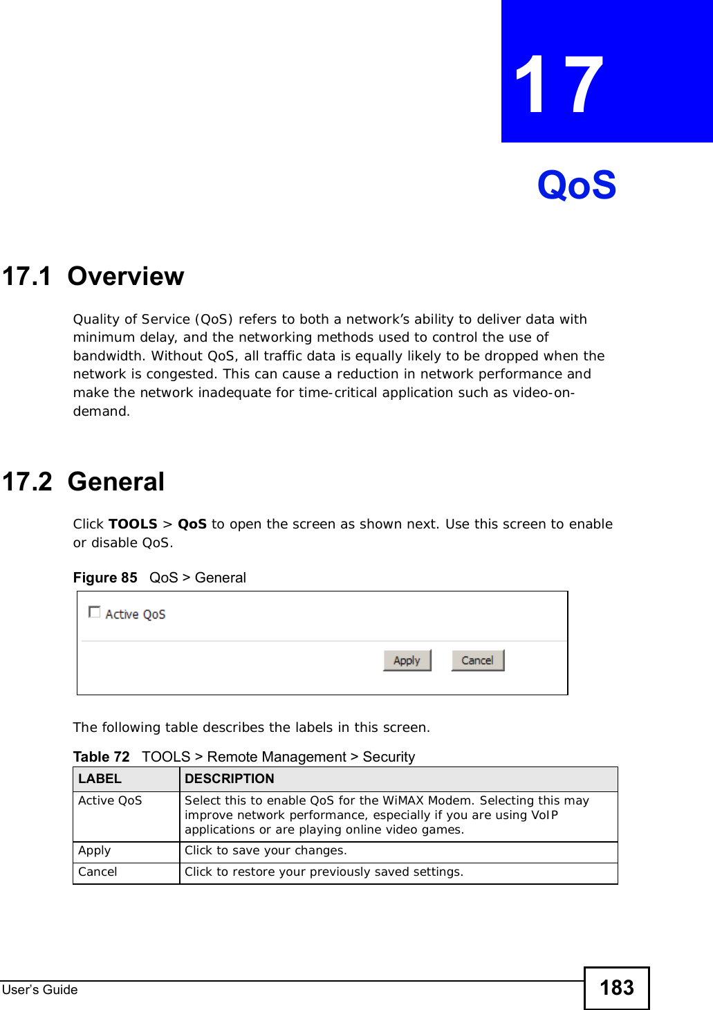 User s Guide 183CHAPTER 17QoS17.1  OverviewQuality of Service (QoS) refers to both a network’s ability to deliver data with minimum delay, and the networking methods used to control the use of bandwidth. Without QoS, all traffic data is equally likely to be dropped when the network is congested. This can cause a reduction in network performance and make the network inadequate for time-critical application such as video-on-demand.17.2  GeneralClick TOOLS &gt; QoS to open the screen as shown next. Use this screen to enable or disable QoS.Figure 85   QoS &gt; GeneralThe following table describes the labels in this screen.Table 72   TOOLS &gt; Remote Management &gt; SecurityLABEL DESCRIPTIONActive QoS Select this to enable QoS for the WiMAX Modem. Selecting this may improve network performance, especially if you are using VoIP applications or are playing online video games.Apply Click to save your changes.Cancel Click to restore your previously saved settings.