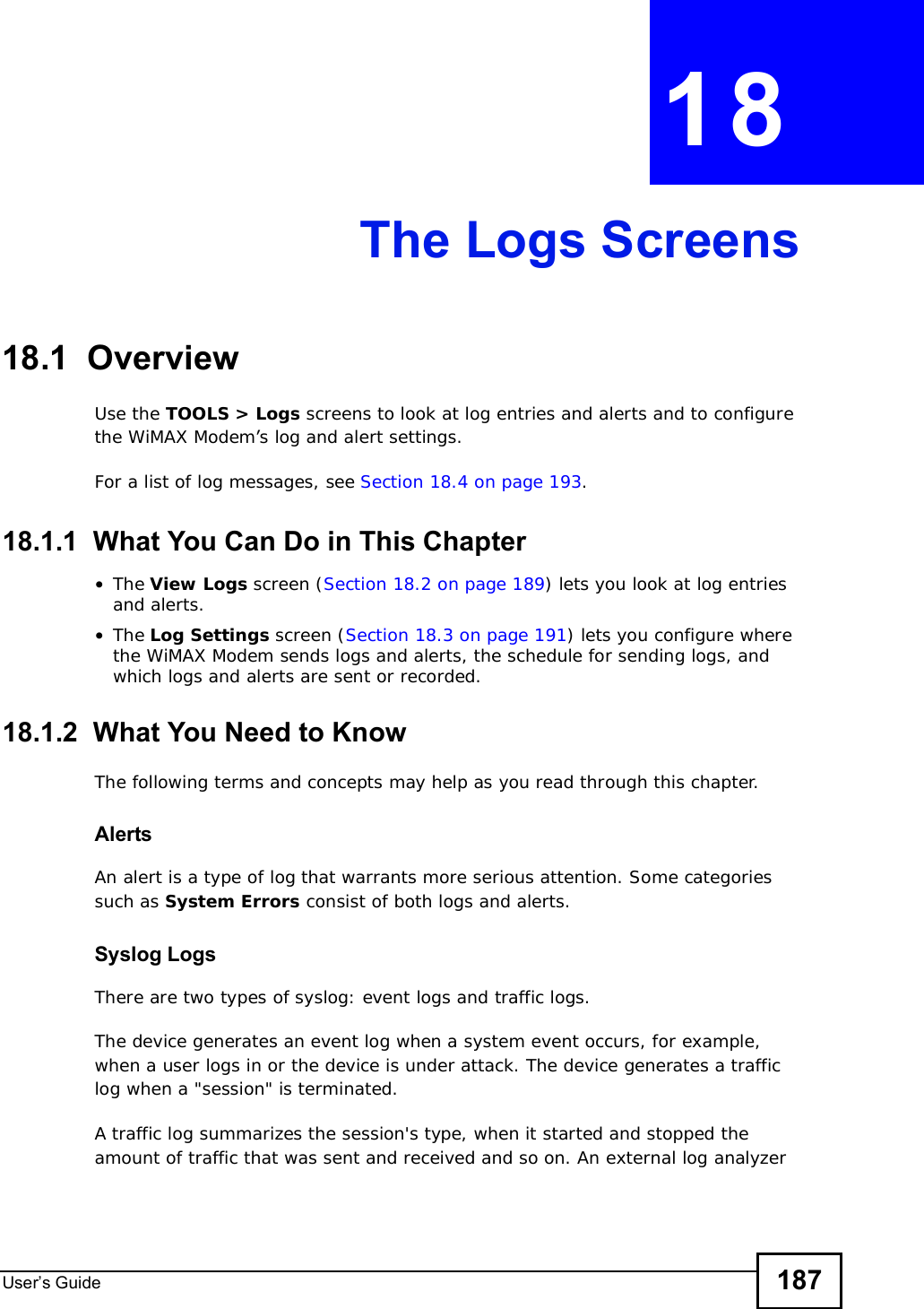 User s Guide 187CHAPTER 18The Logs Screens18.1  OverviewUse the TOOLS &gt; Logs screens to look at log entries and alerts and to configure the WiMAX Modem’s log and alert settings.For a list of log messages, see Section 18.4 on page 193.18.1.1  What You Can Do in This Chapter•The View Logs screen (Section 18.2 on page 189) lets you look at log entries and alerts.•The Log Settings screen (Section 18.3 on page 191) lets you configure where the WiMAX Modem sends logs and alerts, the schedule for sending logs, and which logs and alerts are sent or recorded.18.1.2  What You Need to KnowThe following terms and concepts may help as you read through this chapter.AlertsAn alert is a type of log that warrants more serious attention. Some categories such as System Errors consist of both logs and alerts.Syslog LogsThere are two types of syslog: event logs and traffic logs. The device generates an event log when a system event occurs, for example, when a user logs in or the device is under attack. The device generates a traffic log when a &quot;session&quot; is terminated. A traffic log summarizes the session&apos;s type, when it started and stopped the amount of traffic that was sent and received and so on. An external log analyzer 