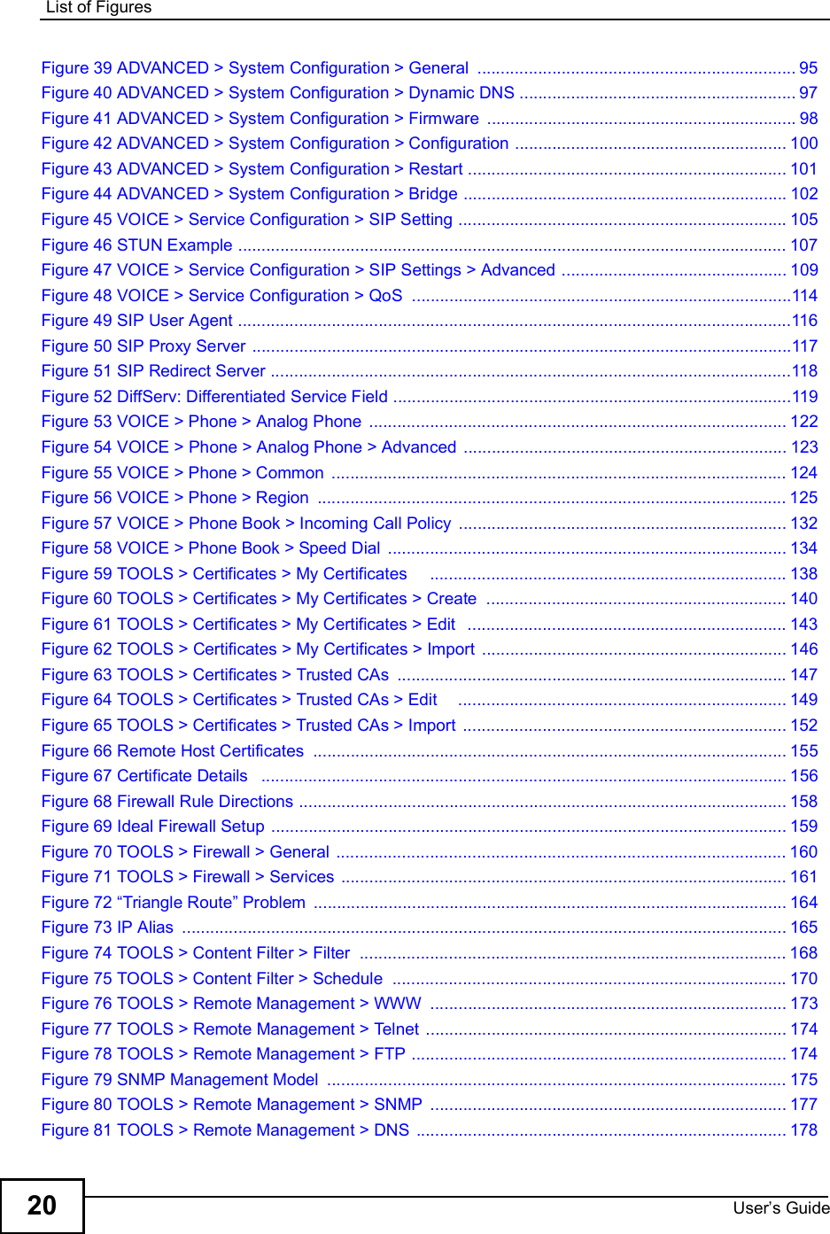 List of FiguresUser s Guide20Figure 39 ADVANCED &gt; System Configuration &gt; General ....................................................................95Figure 40 ADVANCED &gt; System Configuration &gt; Dynamic DNS ...........................................................97Figure 41 ADVANCED &gt; System Configuration &gt; Firmware ..................................................................98Figure 42 ADVANCED &gt; System Configuration &gt; Configuration ..........................................................100Figure 43 ADVANCED &gt; System Configuration &gt; Restart ....................................................................101Figure 44 ADVANCED &gt; System Configuration &gt; Bridge .....................................................................102Figure 45 VOICE &gt; Service Configuration &gt; SIP Setting ......................................................................105Figure 46 STUN Example .....................................................................................................................107Figure 47 VOICE &gt; Service Configuration &gt; SIP Settings &gt; Advanced ................................................109Figure 48 VOICE &gt; Service Configuration &gt; QoS .................................................................................114Figure 49 SIP User Agent ......................................................................................................................116Figure 50 SIP Proxy Server ...................................................................................................................117Figure 51 SIP Redirect Server ...............................................................................................................118Figure 52 DiffServ: Differentiated Service Field .....................................................................................119Figure 53 VOICE &gt; Phone &gt; Analog Phone .........................................................................................122Figure 54 VOICE &gt; Phone &gt; Analog Phone &gt; Advanced .....................................................................123Figure 55 VOICE &gt; Phone &gt; Common .................................................................................................124Figure 56 VOICE &gt; Phone &gt; Region ....................................................................................................125Figure 57 VOICE &gt; Phone Book &gt; Incoming Call Policy ......................................................................132Figure 58 VOICE &gt; Phone Book &gt; Speed Dial .....................................................................................134Figure 59 TOOLS &gt; Certificates &gt; My Certificates    ............................................................................138Figure 60 TOOLS &gt; Certificates &gt; My Certificates &gt; Create ................................................................140Figure 61 TOOLS &gt; Certificates &gt; My Certificates &gt; Edit  ....................................................................143Figure 62 TOOLS &gt; Certificates &gt; My Certificates &gt; Import .................................................................146Figure 63 TOOLS &gt; Certificates &gt; Trusted CAs ...................................................................................147Figure 64 TOOLS &gt; Certificates &gt; Trusted CAs &gt; Edit    ......................................................................149Figure 65 TOOLS &gt; Certificates &gt; Trusted CAs &gt; Import .....................................................................152Figure 66 Remote Host Certificates .....................................................................................................155Figure 67 Certificate Details  ................................................................................................................156Figure 68 Firewall Rule Directions ........................................................................................................158Figure 69 Ideal Firewall Setup ..............................................................................................................159Figure 70 TOOLS &gt; Firewall &gt; General ................................................................................................160Figure 71 TOOLS &gt; Firewall &gt; Services ...............................................................................................161Figure 72 !Triangle Route&quot; Problem .....................................................................................................164Figure 73 IP Alias .................................................................................................................................165Figure 74 TOOLS &gt; Content Filter &gt; Filter ...........................................................................................168Figure 75 TOOLS &gt; Content Filter &gt; Schedule ....................................................................................170Figure 76 TOOLS &gt; Remote Management &gt; WWW ............................................................................173Figure 77 TOOLS &gt; Remote Management &gt; Telnet .............................................................................174Figure 78 TOOLS &gt; Remote Management &gt; FTP ................................................................................174Figure 79 SNMP Management Model ..................................................................................................175Figure 80 TOOLS &gt; Remote Management &gt; SNMP ............................................................................177Figure 81 TOOLS &gt; Remote Management &gt; DNS ...............................................................................178