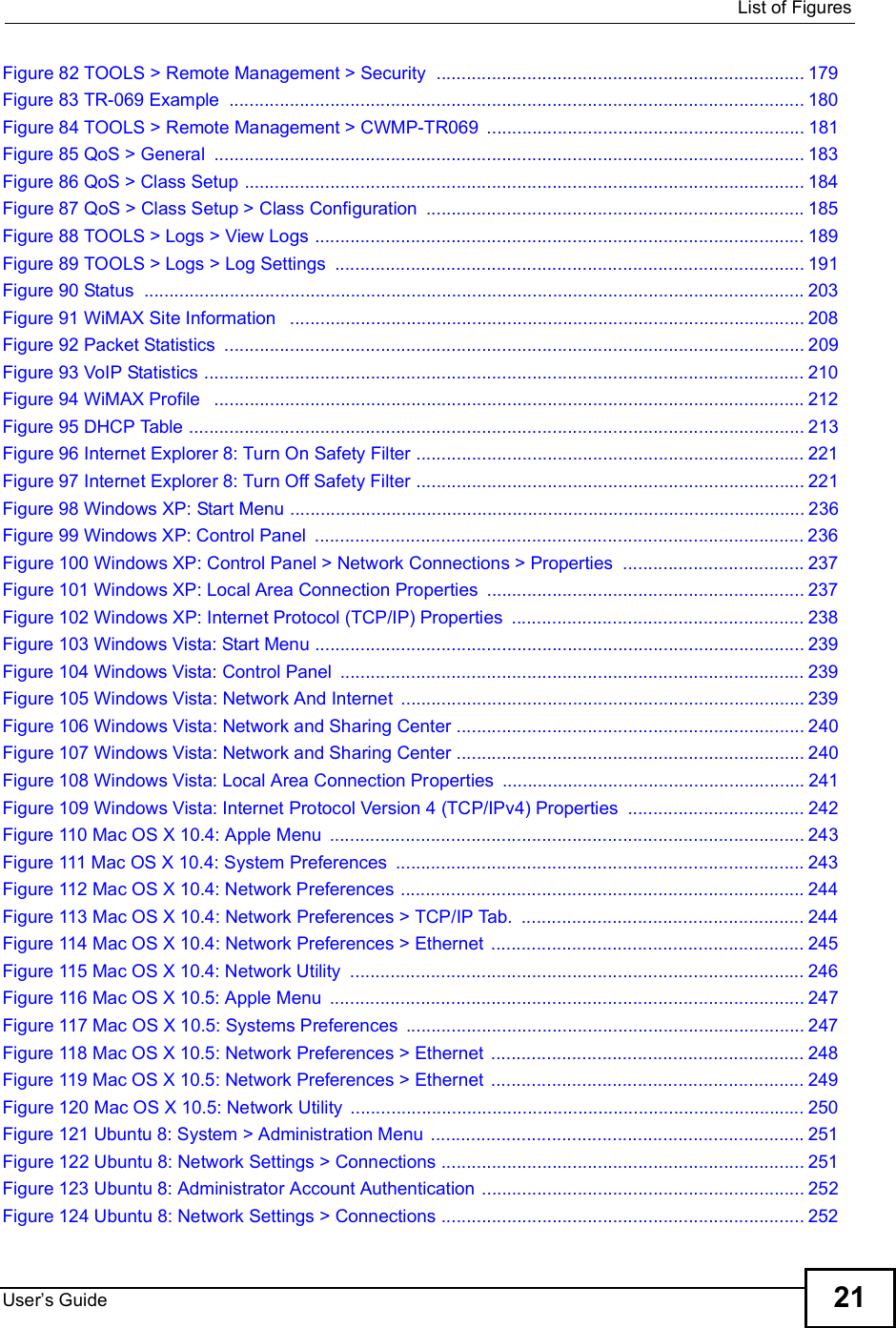  List of FiguresUser s Guide 21Figure 82 TOOLS &gt; Remote Management &gt; Security .........................................................................179Figure 83 TR-069 Example ..................................................................................................................180Figure 84 TOOLS &gt; Remote Management &gt; CWMP-TR069 ...............................................................181Figure 85 QoS &gt; General .....................................................................................................................183Figure 86 QoS &gt; Class Setup ...............................................................................................................184Figure 87 QoS &gt; Class Setup &gt; Class Configuration ...........................................................................185Figure 88 TOOLS &gt; Logs &gt; View Logs .................................................................................................189Figure 89 TOOLS &gt; Logs &gt; Log Settings .............................................................................................191Figure 90 Status ...................................................................................................................................203Figure 91 WiMAX Site Information  ......................................................................................................208Figure 92 Packet Statistics ...................................................................................................................209Figure 93 VoIP Statistics .......................................................................................................................210Figure 94 WiMAX Profile  .....................................................................................................................212Figure 95 DHCP Table ..........................................................................................................................213Figure 96 Internet Explorer 8: Turn On Safety Filter .............................................................................221Figure 97 Internet Explorer 8: Turn Off Safety Filter .............................................................................221Figure 98 Windows XP: Start Menu ......................................................................................................236Figure 99 Windows XP: Control Panel .................................................................................................236Figure 100 Windows XP: Control Panel &gt; Network Connections &gt; Properties ....................................237Figure 101 Windows XP: Local Area Connection Properties ...............................................................237Figure 102 Windows XP: Internet Protocol (TCP/IP) Properties ..........................................................238Figure 103 Windows Vista: Start Menu .................................................................................................239Figure 104 Windows Vista: Control Panel ............................................................................................239Figure 105 Windows Vista: Network And Internet ................................................................................239Figure 106 Windows Vista: Network and Sharing Center .....................................................................240Figure 107 Windows Vista: Network and Sharing Center .....................................................................240Figure 108 Windows Vista: Local Area Connection Properties ............................................................241Figure 109 Windows Vista: Internet Protocol Version 4 (TCP/IPv4) Properties ...................................242Figure 110 Mac OS X 10.4: Apple Menu ..............................................................................................243Figure 111 Mac OS X 10.4: System Preferences .................................................................................243Figure 112 Mac OS X 10.4: Network Preferences ................................................................................244Figure 113 Mac OS X 10.4: Network Preferences &gt; TCP/IP Tab. ........................................................244Figure 114 Mac OS X 10.4: Network Preferences &gt; Ethernet ..............................................................245Figure 115 Mac OS X 10.4: Network Utility ..........................................................................................246Figure 116 Mac OS X 10.5: Apple Menu ..............................................................................................247Figure 117 Mac OS X 10.5: Systems Preferences ...............................................................................247Figure 118 Mac OS X 10.5: Network Preferences &gt; Ethernet ..............................................................248Figure 119 Mac OS X 10.5: Network Preferences &gt; Ethernet ..............................................................249Figure 120 Mac OS X 10.5: Network Utility ..........................................................................................250Figure 121 Ubuntu 8: System &gt; Administration Menu ..........................................................................251Figure 122 Ubuntu 8: Network Settings &gt; Connections ........................................................................251Figure 123 Ubuntu 8: Administrator Account Authentication ................................................................252Figure 124 Ubuntu 8: Network Settings &gt; Connections ........................................................................252