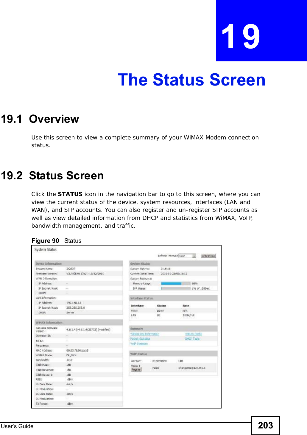 User s Guide 203CHAPTER 19The Status Screen19.1  OverviewUse this screen to view a complete summary of your WiMAX Modem connection status.19.2  Status ScreenClick the STATUS icon in the navigation bar to go to this screen, where you can view the current status of the device, system resources, interfaces (LAN and WAN), and SIP accounts. You can also register and un-register SIP accounts as well as view detailed information from DHCP and statistics from WiMAX, VoIP, bandwidth management, and traffic.Figure 90   Status