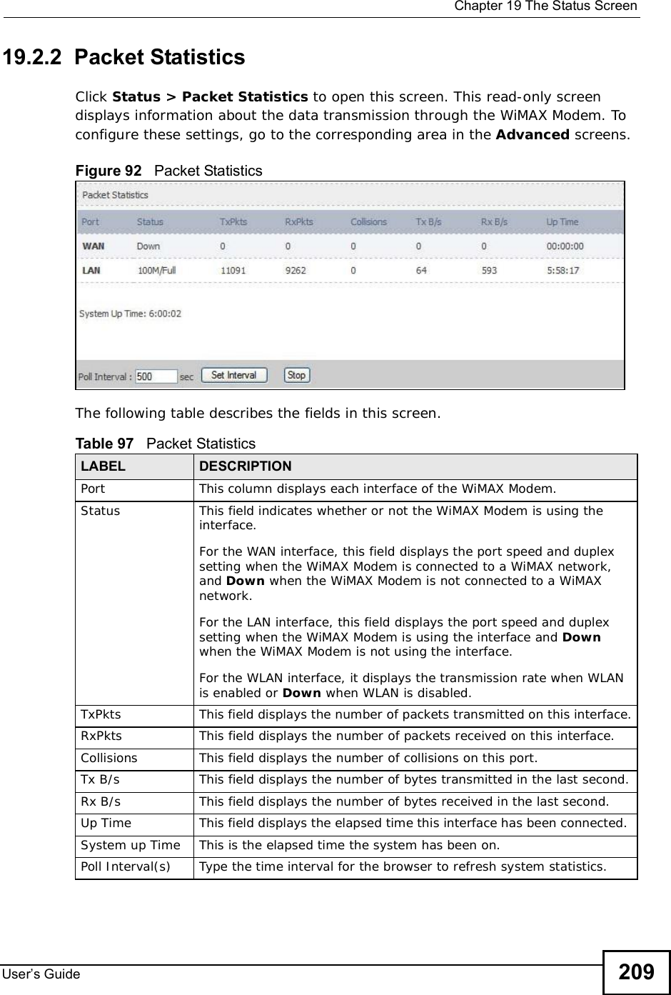  Chapter 19The Status ScreenUser s Guide 20919.2.2  Packet StatisticsClick Status &gt; Packet Statistics to open this screen. This read-only screen displays information about the data transmission through the WiMAX Modem. To configure these settings, go to the corresponding area in the Advanced screens.Figure 92   Packet StatisticsThe following table describes the fields in this screen.  Table 97   Packet StatisticsLABEL DESCRIPTIONPortThis column displays each interface of the WiMAX Modem.Status This field indicates whether or not the WiMAX Modem is using the interface.For the WAN interface, this field displays the port speed and duplex setting when the WiMAX Modem is connected to a WiMAX network, and Down when the WiMAX Modem is not connected to a WiMAX network.For the LAN interface, this field displays the port speed and duplex setting when the WiMAX Modem is using the interface and Downwhen the WiMAX Modem is not using the interface.For the WLAN interface, it displays the transmission rate when WLAN is enabled or Down when WLAN is disabled.TxPkts  This field displays the number of packets transmitted on this interface.RxPkts  This field displays the number of packets received on this interface.Collisions This field displays the number of collisions on this port.Tx B/s  This field displays the number of bytes transmitted in the last second.Rx B/s This field displays the number of bytes received in the last second.Up Time  This field displays the elapsed time this interface has been connected. System up Time This is the elapsed time the system has been on.Poll Interval(s) Type the time interval for the browser to refresh system statistics.