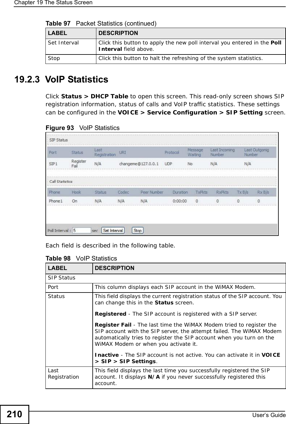 Chapter 19The Status ScreenUser s Guide21019.2.3  VoIP StatisticsClick Status &gt; DHCP Table to open this screen. This read-only screen shows SIP registration information, status of calls and VoIP traffic statistics. These settings can be configured in the VOICE &gt; Service Configuration &gt; SIP Setting screen.Figure 93   VoIP StatisticsEach field is described in the following table.Set Interval Click this button to apply the new poll interval you entered in the PollInterval field above.Stop Click this button to halt the refreshing of the system statistics.Table 97   Packet Statistics (continued)LABEL DESCRIPTIONTable 98   VoIP Statistics LABEL DESCRIPTIONSIP StatusPortThis column displays each SIP account in the WiMAX Modem.StatusThis field displays the current registration status of the SIP account. You can change this in the Status screen.Registered - The SIP account is registered with a SIP server.Register Fail - The last time the WiMAX Modem tried to register the SIP account with the SIP server, the attempt failed. The WiMAX Modem automatically tries to register the SIP account when you turn on the WiMAX Modem or when you activate it.Inactive - The SIP account is not active. You can activate it in VOICE &gt; SIP &gt; SIP Settings.LastRegistration This field displays the last time you successfully registered the SIP account. It displays N/A if you never successfully registered this account.