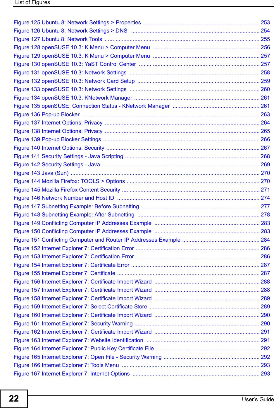 List of FiguresUser s Guide22Figure 125 Ubuntu 8: Network Settings &gt; Properties ...........................................................................253Figure 126 Ubuntu 8: Network Settings &gt; DNS  ...................................................................................254Figure 127 Ubuntu 8: Network Tools ....................................................................................................255Figure 128 openSUSE 10.3: K Menu &gt; Computer Menu .....................................................................256Figure 129 openSUSE 10.3: K Menu &gt; Computer Menu .....................................................................257Figure 130 openSUSE 10.3: YaST Control Center ..............................................................................257Figure 131 openSUSE 10.3: Network Settings ....................................................................................258Figure 132 openSUSE 10.3: Network Card Setup ...............................................................................259Figure 133 openSUSE 10.3: Network Settings ....................................................................................260Figure 134 openSUSE 10.3: KNetwork Manager .................................................................................261Figure 135 openSUSE: Connection Status - KNetwork Manager ........................................................261Figure 136 Pop-up Blocker ...................................................................................................................263Figure 137 Internet Options: Privacy ....................................................................................................264Figure 138 Internet Options: Privacy ....................................................................................................265Figure 139 Pop-up Blocker Settings .....................................................................................................266Figure 140 Internet Options: Security ...................................................................................................267Figure 141 Security Settings - Java Scripting .......................................................................................268Figure 142 Security Settings - Java ......................................................................................................269Figure 143 Java (Sun) ..........................................................................................................................270Figure 144 Mozilla Firefox: TOOLS &gt; Options ......................................................................................270Figure 145 Mozilla Firefox Content Security .........................................................................................271Figure 146 Network Number and Host ID ............................................................................................274Figure 147 Subnetting Example: Before Subnetting ............................................................................277Figure 148 Subnetting Example: After Subnetting ...............................................................................278Figure 149 Conflicting Computer IP Addresses Example ....................................................................283Figure 150 Conflicting Computer IP Addresses Example ....................................................................283Figure 151 Conflicting Computer and Router IP Addresses Example ..................................................284Figure 152 Internet Explorer 7: Certification Error ................................................................................286Figure 153 Internet Explorer 7: Certification Error ................................................................................286Figure 154 Internet Explorer 7: Certificate Error ...................................................................................287Figure 155 Internet Explorer 7: Certificate ............................................................................................287Figure 156 Internet Explorer 7: Certificate Import Wizard ....................................................................288Figure 157 Internet Explorer 7: Certificate Import Wizard ....................................................................288Figure 158 Internet Explorer 7: Certificate Import Wizard ....................................................................289Figure 159 Internet Explorer 7: Select Certificate Store .......................................................................289Figure 160 Internet Explorer 7: Certificate Import Wizard ....................................................................290Figure 161 Internet Explorer 7: Security Warning .................................................................................290Figure 162 Internet Explorer 7: Certificate Import Wizard ....................................................................291Figure 163 Internet Explorer 7: Website Identification ..........................................................................291Figure 164 Internet Explorer 7: Public Key Certificate File ...................................................................292Figure 165 Internet Explorer 7: Open File - Security Warning ..............................................................292Figure 166 Internet Explorer 7: Tools Menu .........................................................................................293Figure 167 Internet Explorer 7: Internet Options ..................................................................................293