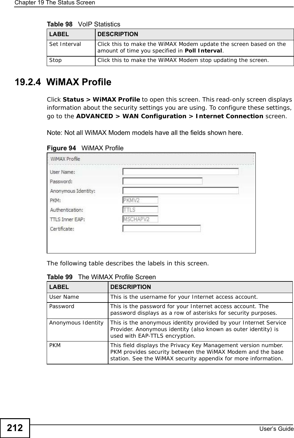 Chapter 19The Status ScreenUser s Guide21219.2.4  WiMAX ProfileClick Status &gt; WiMAX Profile to open this screen. This read-only screen displays information about the security settings you are using. To configure these settings, go to the ADVANCED &gt; WAN Configuration &gt; Internet Connection screen.Note: Not all WiMAX Modem models have all the fields shown here.Figure 94   WiMAX Profile The following table describes the labels in this screen.Set IntervalClick this to make the WiMAX Modem update the screen based on the amount of time you specified in Poll Interval.StopClick this to make the WiMAX Modem stop updating the screen.Table 98   VoIP Statistics LABEL DESCRIPTIONTable 99   The WiMAX Profile ScreenLABEL DESCRIPTIONUser NameThis is the username for your Internet access account. PasswordThis is the password for your Internet access account. The password displays as a row of asterisks for security purposes.Anonymous IdentityThis is the anonymous identity provided by your Internet Service Provider. Anonymous identity (also known as outer identity) is used with EAP-TTLS encryption.PKMThis field displays the Privacy Key Management version number. PKM provides security between the WiMAX Modem and the base station. See the WiMAX security appendix for more information.