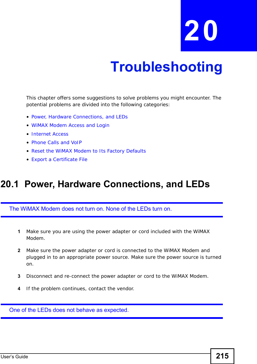 User s Guide 215CHAPTER 20TroubleshootingThis chapter offers some suggestions to solve problems you might encounter. The potential problems are divided into the following categories:•Power, Hardware Connections, and LEDs•WiMAX Modem Access and Login•Internet Access•Phone Calls and VoIP•Reset the WiMAX Modem to Its Factory Defaults•Export a Certificate File20.1  Power, Hardware Connections, and LEDsThe WiMAX Modem does not turn on. None of the LEDs turn on.1Make sure you are using the power adapter or cord included with the WiMAX Modem.2Make sure the power adapter or cord is connected to the WiMAX Modem and plugged in to an appropriate power source. Make sure the power source is turned on.3Disconnect and re-connect the power adapter or cord to the WiMAX Modem.4If the problem continues, contact the vendor.One of the LEDs does not behave as expected.