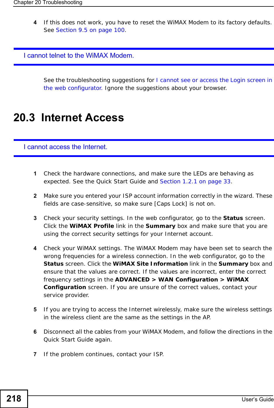 Chapter 20TroubleshootingUser s Guide2184If this does not work, you have to reset the WiMAX Modem to its factory defaults. See Section 9.5 on page 100.I cannot telnet to the WiMAX Modem.See the troubleshooting suggestions for I cannot see or access the Login screen in the web configurator. Ignore the suggestions about your browser.20.3  Internet AccessI cannot access the Internet.1Check the hardware connections, and make sure the LEDs are behaving as expected. See the Quick Start Guide and Section 1.2.1 on page 33.2Make sure you entered your ISP account information correctly in the wizard. These fields are case-sensitive, so make sure [Caps Lock] is not on.3Check your security settings. In the web configurator, go to the Status screen. Click the WiMAX Profile link in the Summary box and make sure that you are using the correct security settings for your Internet account.4Check your WiMAX settings. The WiMAX Modem may have been set to search the wrong frequencies for a wireless connection. In the web configurator, go to the Status screen. Click the WiMAX Site Information link in the Summary box and ensure that the values are correct. If the values are incorrect, enter the correct frequency settings in the ADVANCED &gt; WAN Configuration &gt; WiMAX Configuration screen. If you are unsure of the correct values, contact your service provider.5If you are trying to access the Internet wirelessly, make sure the wireless settings in the wireless client are the same as the settings in the AP.6Disconnect all the cables from your WiMAX Modem, and follow the directions in the Quick Start Guide again.7If the problem continues, contact your ISP.