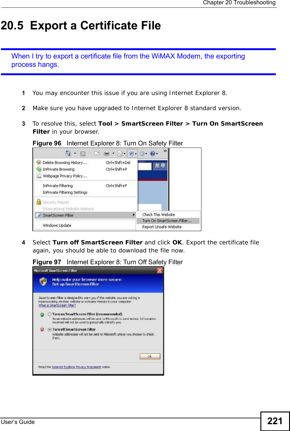  Chapter 20TroubleshootingUser s Guide 22120.5  Export a Certificate FileWhen I try to export a certificate file from the WiMAX Modem, the exporting process hangs.1You may encounter this issue if you are using Internet Explorer 8.2Make sure you have upgraded to Internet Explorer 8 standard version.3To resolve this, select Tool &gt; SmartScreen Filter &gt; Turn On SmartScreen Filter in your browser.Figure 96   Internet Explorer 8: Turn On Safety Filter4Select Turn off SmartScreen Filter and click OK. Export the certificate file again, you should be able to download the file now.Figure 97   Internet Explorer 8: Turn Off Safety Filter