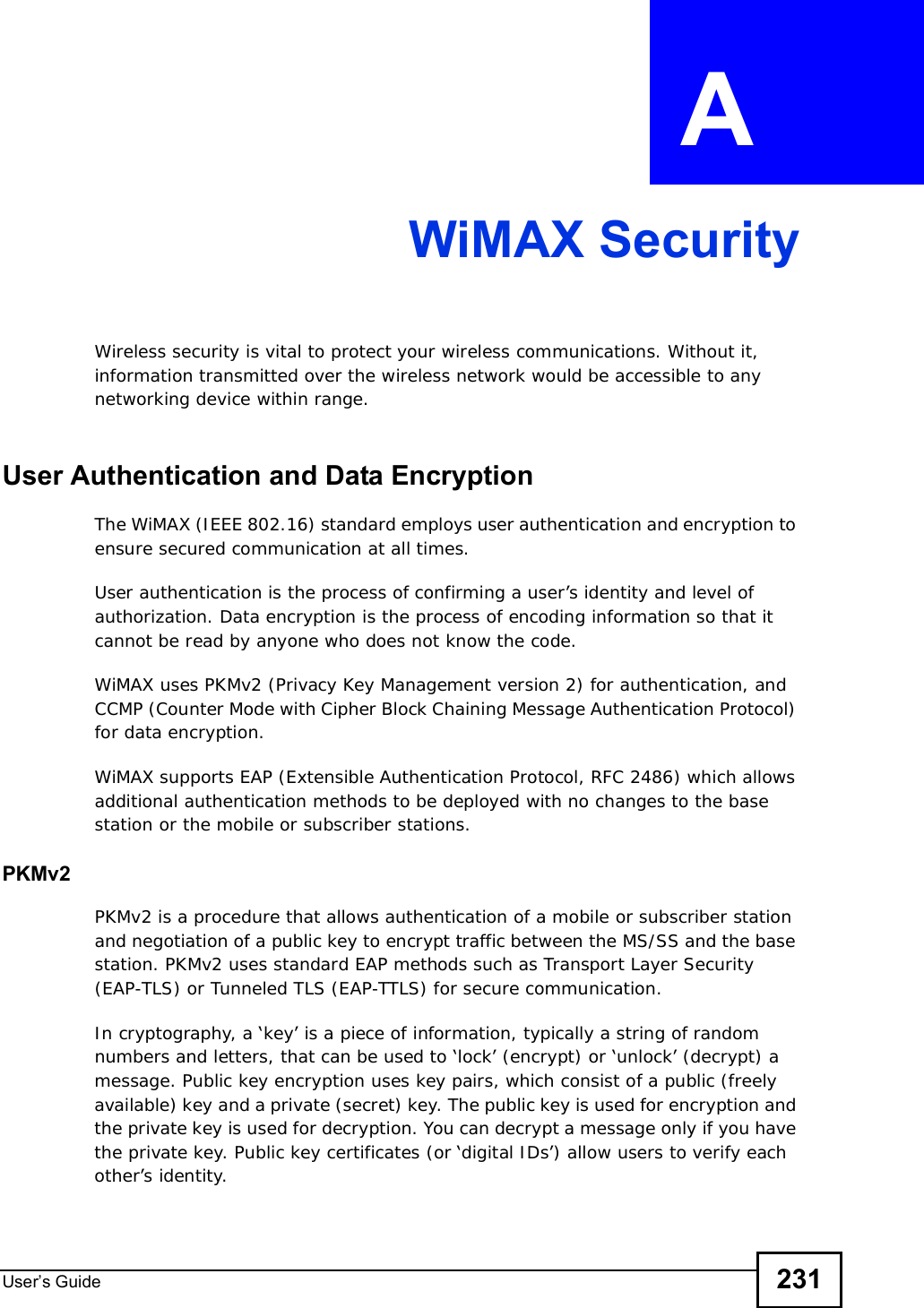 User s Guide 231APPENDIX  A WiMAX SecurityWireless security is vital to protect your wireless communications. Without it, information transmitted over the wireless network would be accessible to any networking device within range.User Authentication and Data EncryptionThe WiMAX (IEEE 802.16) standard employs user authentication and encryption to ensure secured communication at all times.User authentication is the process of confirming a user’s identity and level of authorization. Data encryption is the process of encoding information so that it cannot be read by anyone who does not know the code. WiMAX uses PKMv2 (Privacy Key Management version 2) for authentication, and CCMP (Counter Mode with Cipher Block Chaining Message Authentication Protocol) for data encryption. WiMAX supports EAP (Extensible Authentication Protocol, RFC 2486) which allows additional authentication methods to be deployed with no changes to the base station or the mobile or subscriber stations.PKMv2PKMv2 is a procedure that allows authentication of a mobile or subscriber station and negotiation of a public key to encrypt traffic between the MS/SS and the base station. PKMv2 uses standard EAP methods such as Transport Layer Security (EAP-TLS) or Tunneled TLS (EAP-TTLS) for secure communication. In cryptography, a ‘key’ is a piece of information, typically a string of random numbers and letters, that can be used to ‘lock’ (encrypt) or ‘unlock’ (decrypt) a message. Public key encryption uses key pairs, which consist of a public (freely available) key and a private (secret) key. The public key is used for encryption and the private key is used for decryption. You can decrypt a message only if you have the private key. Public key certificates (or ‘digital IDs’) allow users to verify each other’s identity. 