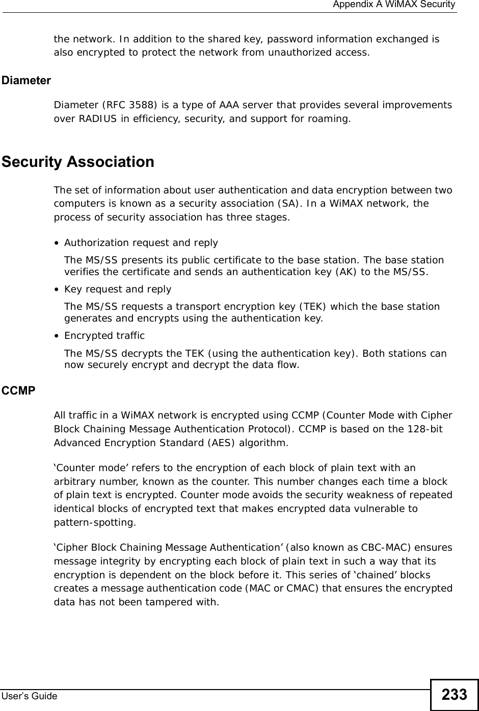  Appendix AWiMAX SecurityUser s Guide 233the network. In addition to the shared key, password information exchanged is also encrypted to protect the network from unauthorized access. DiameterDiameter (RFC 3588) is a type of AAA server that provides several improvements over RADIUS in efficiency, security, and support for roaming. Security AssociationThe set of information about user authentication and data encryption between two computers is known as a security association (SA). In a WiMAX network, the process of security association has three stages.•Authorization request and replyThe MS/SS presents its public certificate to the base station. The base station verifies the certificate and sends an authentication key (AK) to the MS/SS.•Key request and replyThe MS/SS requests a transport encryption key (TEK) which the base station generates and encrypts using the authentication key. •Encrypted trafficThe MS/SS decrypts the TEK (using the authentication key). Both stations can now securely encrypt and decrypt the data flow.CCMPAll traffic in a WiMAX network is encrypted using CCMP (Counter Mode with Cipher Block Chaining Message Authentication Protocol). CCMP is based on the 128-bit Advanced Encryption Standard (AES) algorithm. ‘Counter mode’ refers to the encryption of each block of plain text with an arbitrary number, known as the counter. This number changes each time a block of plain text is encrypted. Counter mode avoids the security weakness of repeated identical blocks of encrypted text that makes encrypted data vulnerable to pattern-spotting.‘Cipher Block Chaining Message Authentication’ (also known as CBC-MAC) ensures message integrity by encrypting each block of plain text in such a way that its encryption is dependent on the block before it. This series of ‘chained’ blocks creates a message authentication code (MAC or CMAC) that ensures the encrypted data has not been tampered with.