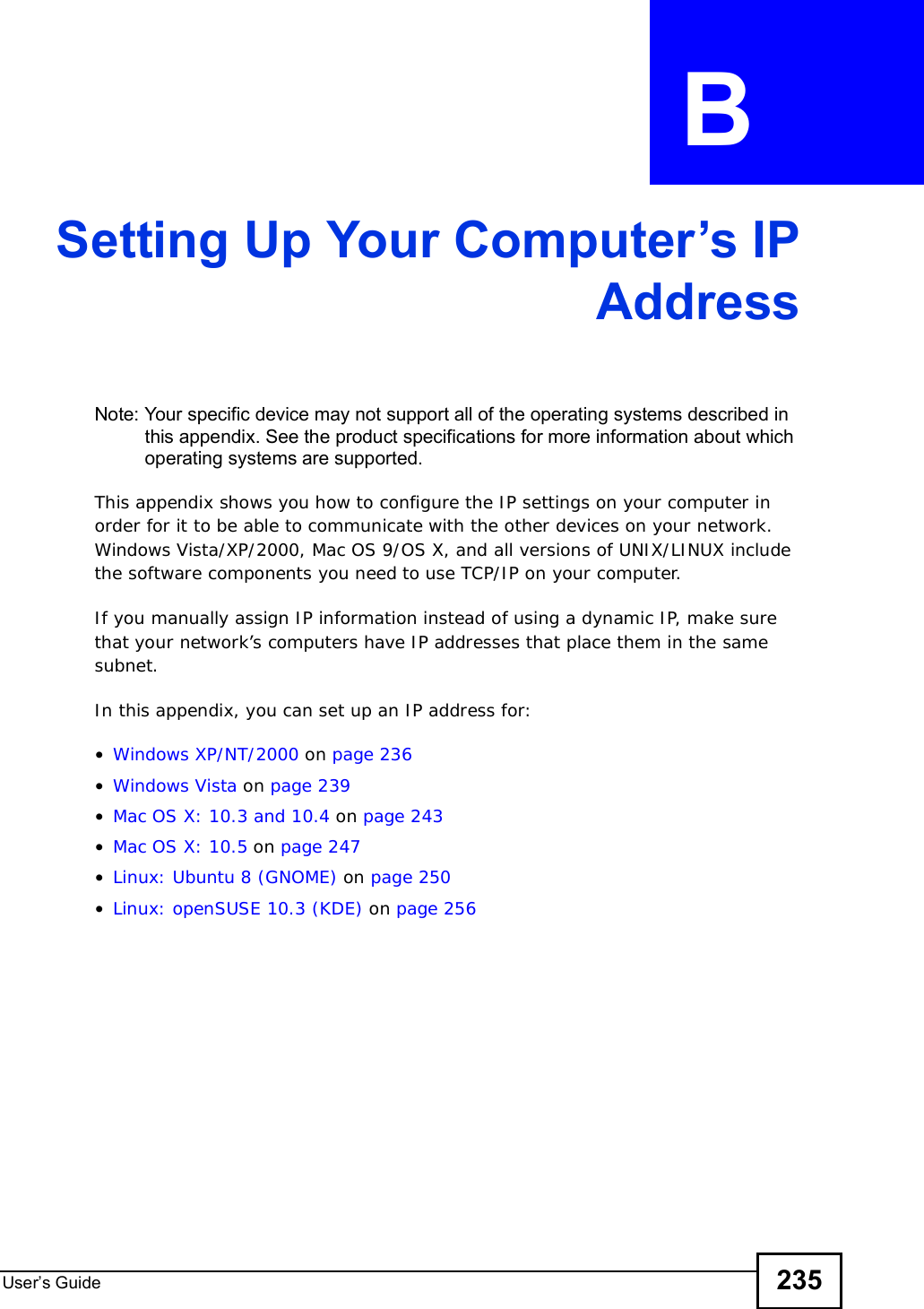 User s Guide 235APPENDIX  B Setting Up Your Computer’s IPAddressNote: Your specific device may not support all of the operating systems described in this appendix. See the product specifications for more information about which operating systems are supported.This appendix shows you how to configure the IP settings on your computer in order for it to be able to communicate with the other devices on your network. Windows Vista/XP/2000, Mac OS 9/OS X, and all versions of UNIX/LINUX include the software components you need to use TCP/IP on your computer. If you manually assign IP information instead of using a dynamic IP, make sure that your network’s computers have IP addresses that place them in the same subnet.In this appendix, you can set up an IP address for:•Windows XP/NT/2000 on page236•Windows Vista on page239•Mac OS X: 10.3 and 10.4 on page243•Mac OS X: 10.5 on page247•Linux: Ubuntu 8 (GNOME) on page 250•Linux: openSUSE 10.3 (KDE) on page256