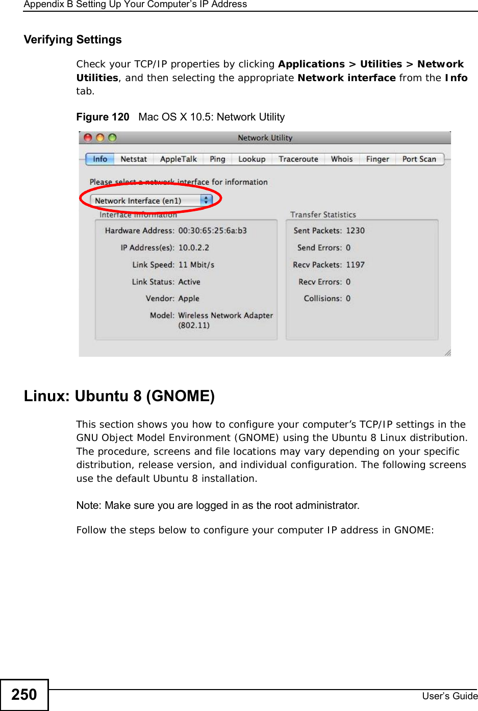 Appendix BSetting Up Your Computer s IP AddressUser s Guide250Verifying SettingsCheck your TCP/IP properties by clicking Applications &gt; Utilities &gt; Network Utilities, and then selecting the appropriate Network interface from the Infotab.Figure 120   Mac OS X 10.5: Network UtilityLinux: Ubuntu 8 (GNOME)This section shows you how to configure your computer’s TCP/IP settings in the GNU Object Model Environment (GNOME) using the Ubuntu 8 Linux distribution. The procedure, screens and file locations may vary depending on your specific distribution, release version, and individual configuration. The following screens use the default Ubuntu 8 installation.Note: Make sure you are logged in as the root administrator. Follow the steps below to configure your computer IP address in GNOME: 