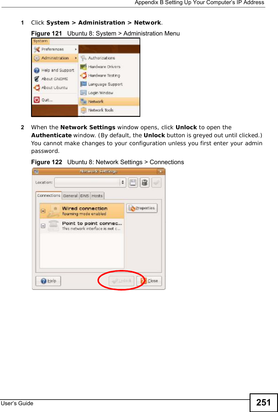  Appendix BSetting Up Your Computer s IP AddressUser s Guide 2511Click System &gt; Administration &gt; Network.Figure 121   Ubuntu 8: System &gt; Administration Menu2When the Network Settings window opens, click Unlock to open the Authenticate window. (By default, the Unlock button is greyed out until clicked.) You cannot make changes to your configuration unless you first enter your admin password.Figure 122   Ubuntu 8: Network Settings &gt; Connections