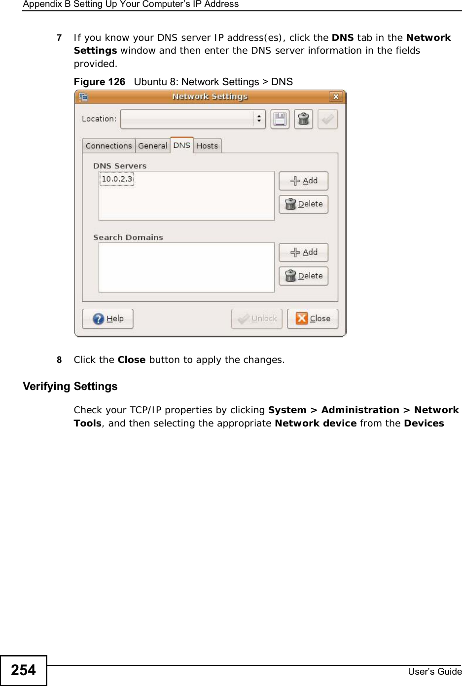 Appendix BSetting Up Your Computer s IP AddressUser s Guide2547If you know your DNS server IP address(es), click the DNS tab in the Network Settings window and then enter the DNS server information in the fields provided. Figure 126   Ubuntu 8: Network Settings &gt; DNS  8Click the Close button to apply the changes.Verifying SettingsCheck your TCP/IP properties by clicking System &gt; Administration &gt; Network Tools, and then selecting the appropriate Network device from the Devices