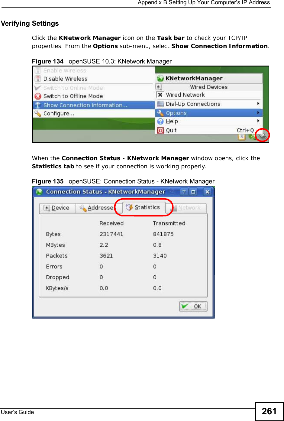  Appendix BSetting Up Your Computer s IP AddressUser s Guide 261Verifying SettingsClick the KNetwork Manager icon on the Task bar to check your TCP/IP properties. From the Options sub-menu, select Show Connection Information.Figure 134   openSUSE 10.3: KNetwork ManagerWhen the Connection Status - KNetwork Manager window opens, click the Statistics tab to see if your connection is working properly.Figure 135   openSUSE: Connection Status - KNetwork Manager