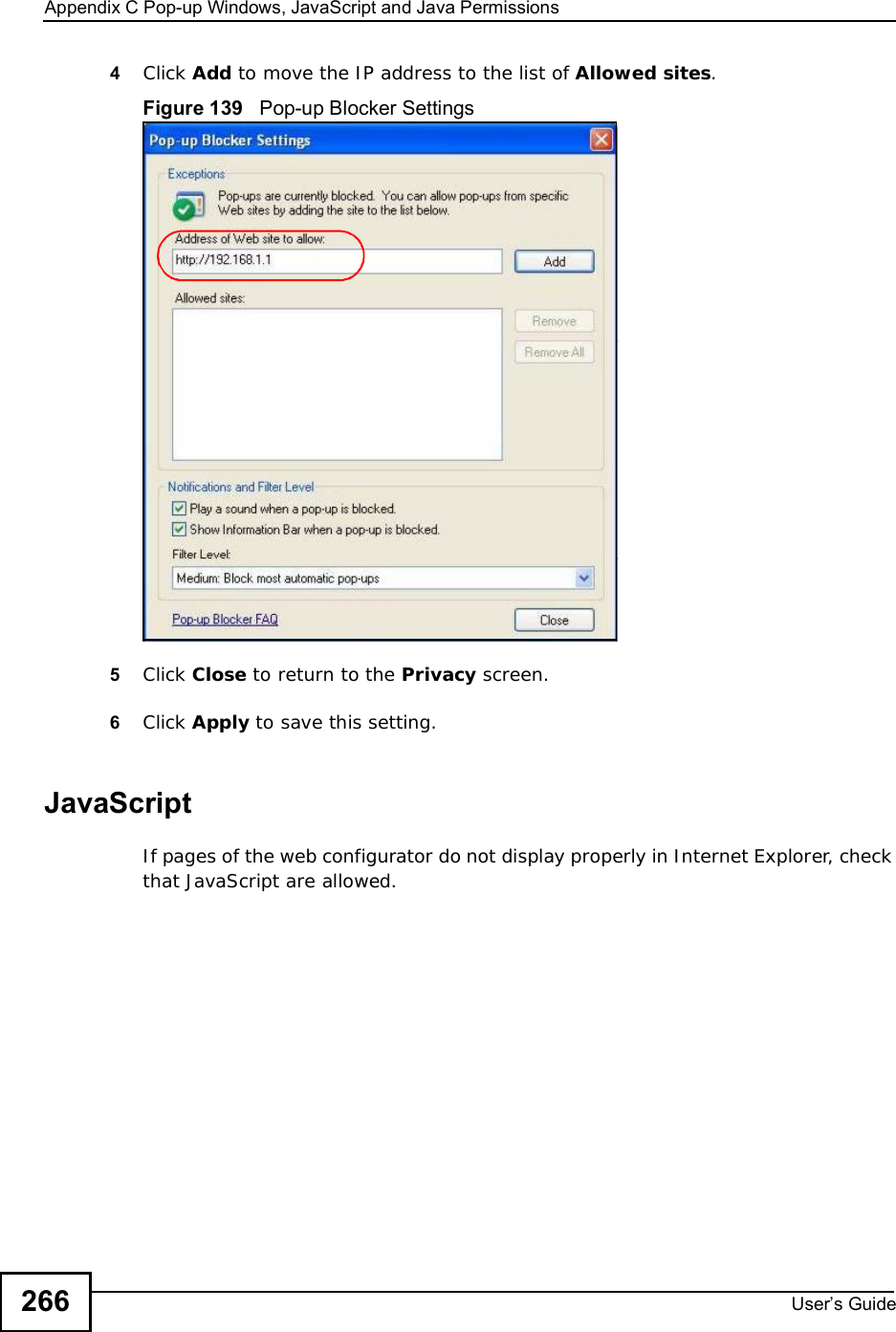 Appendix CPop-up Windows, JavaScript and Java PermissionsUser s Guide2664Click Add to move the IP address to the list of Allowed sites.Figure 139   Pop-up Blocker Settings5Click Close to return to the Privacy screen. 6Click Apply to save this setting. JavaScriptIf pages of the web configurator do not display properly in Internet Explorer, check that JavaScript are allowed. 