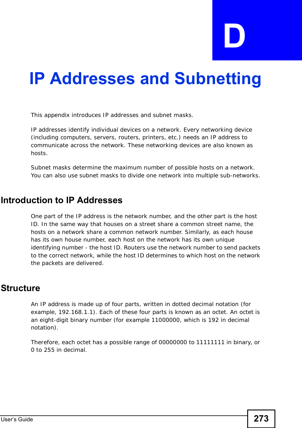 User s Guide 273APPENDIX  D IP Addresses and SubnettingThis appendix introduces IP addresses and subnet masks. IP addresses identify individual devices on a network. Every networking device (including computers, servers, routers, printers, etc.) needs an IP address to communicate across the network. These networking devices are also known as hosts.Subnet masks determine the maximum number of possible hosts on a network. You can also use subnet masks to divide one network into multiple sub-networks.Introduction to IP AddressesOne part of the IP address is the network number, and the other part is the host ID. In the same way that houses on a street share a common street name, the hosts on a network share a common network number. Similarly, as each house has its own house number, each host on the network has its own unique identifying number - the host ID. Routers use the network number to send packets to the correct network, while the host ID determines to which host on the network the packets are delivered.StructureAn IP address is made up of four parts, written in dotted decimal notation (for example, 192.168.1.1). Each of these four parts is known as an octet. An octet is an eight-digit binary number (for example 11000000, which is 192 in decimal notation). Therefore, each octet has a possible range of 00000000 to 11111111 in binary, or 0 to 255 in decimal.