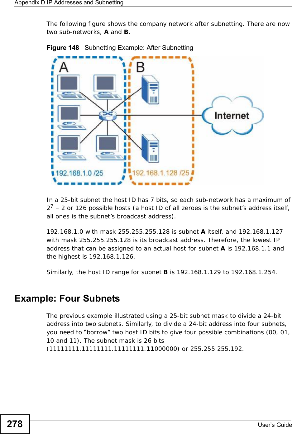 Appendix DIP Addresses and SubnettingUser s Guide278The following figure shows the company network after subnetting. There are now two sub-networks, A and B.Figure 148   Subnetting Example: After SubnettingIn a 25-bit subnet the host ID has 7 bits, so each sub-network has a maximum of 27 – 2 or 126 possible hosts (a host ID of all zeroes is the subnet’s address itself, all ones is the subnet’s broadcast address).192.168.1.0 with mask 255.255.255.128 is subnet A itself, and 192.168.1.127 with mask 255.255.255.128 is its broadcast address. Therefore, the lowest IP address that can be assigned to an actual host for subnet A is 192.168.1.1 and the highest is 192.168.1.126. Similarly, the host ID range for subnet B is 192.168.1.129 to 192.168.1.254.Example: Four Subnets The previous example illustrated using a 25-bit subnet mask to divide a 24-bit address into two subnets. Similarly, to divide a 24-bit address into four subnets, you need to “borrow” two host ID bits to give four possible combinations (00, 01, 10 and 11). The subnet mask is 26 bits (11111111.11111111.11111111.11000000) or 255.255.255.192. 