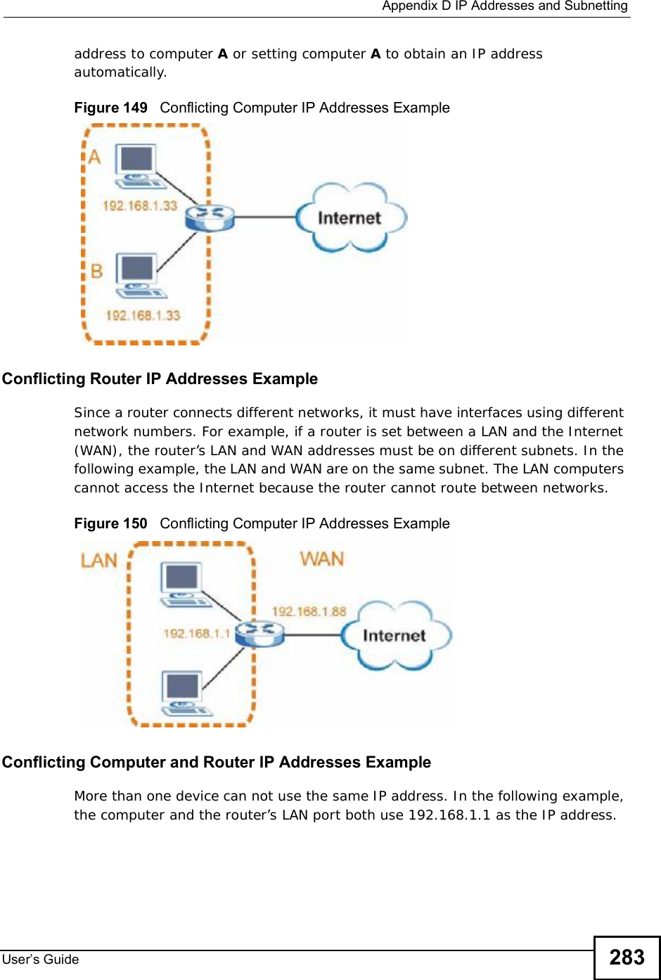  Appendix DIP Addresses and SubnettingUser s Guide 283address to computer A or setting computer A to obtain an IP address automatically.  Figure 149   Conflicting Computer IP Addresses ExampleConflicting Router IP Addresses ExampleSince a router connects different networks, it must have interfaces using different network numbers. For example, if a router is set between a LAN and the Internet (WAN), the router’s LAN and WAN addresses must be on different subnets. In the following example, the LAN and WAN are on the same subnet. The LAN computers cannot access the Internet because the router cannot route between networks.Figure 150   Conflicting Computer IP Addresses ExampleConflicting Computer and Router IP Addresses ExampleMore than one device can not use the same IP address. In the following example, the computer and the router’s LAN port both use 192.168.1.1 as the IP address. 