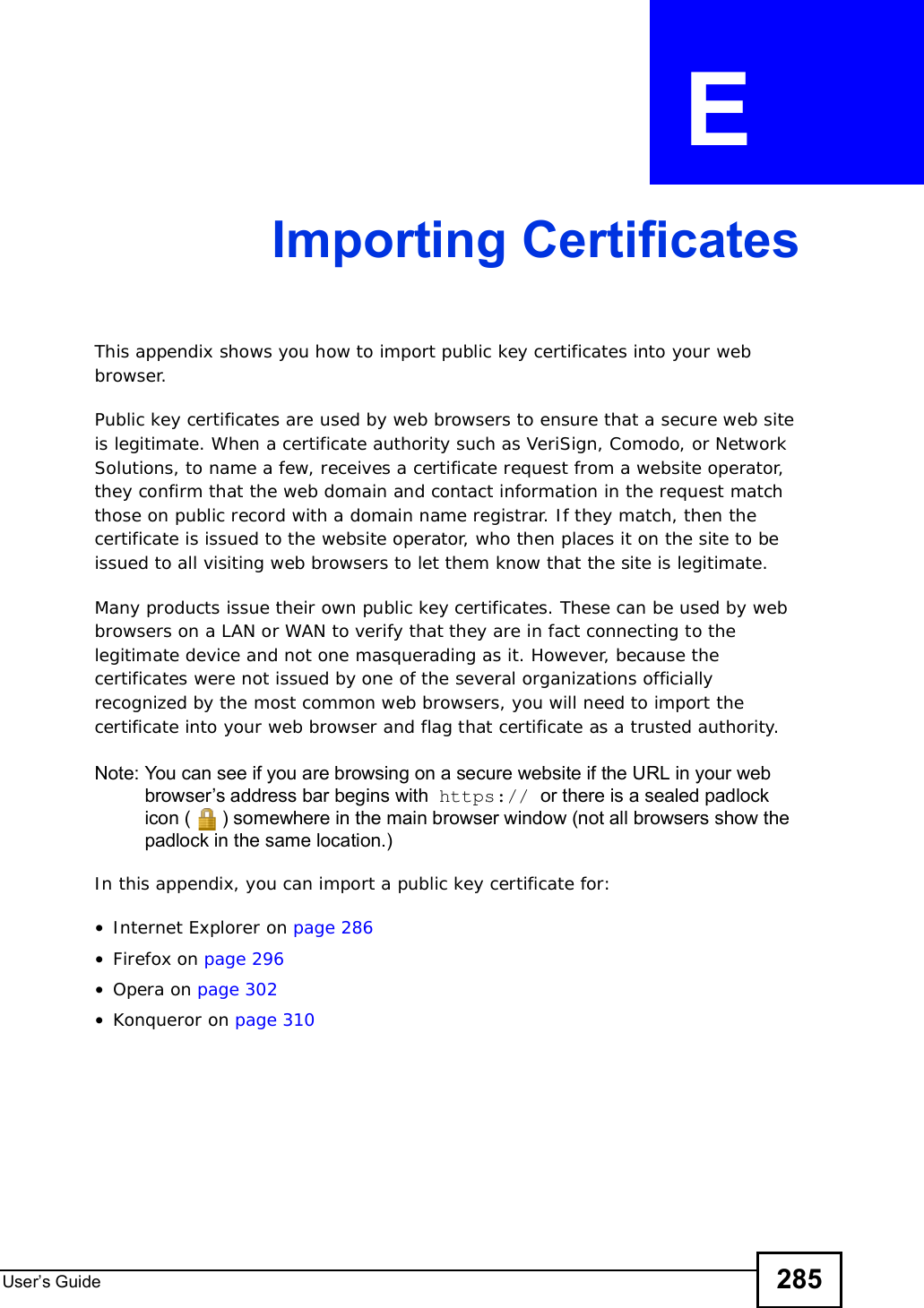 User s Guide 285APPENDIX  E Importing CertificatesThis appendix shows you how to import public key certificates into your web browser. Public key certificates are used by web browsers to ensure that a secure web site is legitimate. When a certificate authority such as VeriSign, Comodo, or Network Solutions, to name a few, receives a certificate request from a website operator, they confirm that the web domain and contact information in the request match those on public record with a domain name registrar. If they match, then the certificate is issued to the website operator, who then places it on the site to be issued to all visiting web browsers to let them know that the site is legitimate.Many products issue their own public key certificates. These can be used by web browsers on a LAN or WAN to verify that they are in fact connecting to the legitimate device and not one masquerading as it. However, because the certificates were not issued by one of the several organizations officially recognized by the most common web browsers, you will need to import the certificate into your web browser and flag that certificate as a trusted authority.Note: You can see if you are browsing on a secure website if the URL in your web browser s address bar begins with  https:// or there is a sealed padlock icon () somewhere in the main browser window (not all browsers show the padlock in the same location.)In this appendix, you can import a public key certificate for:•Internet Explorer on page 286•Firefox on page 296•Opera on page 302•Konqueror on page 310