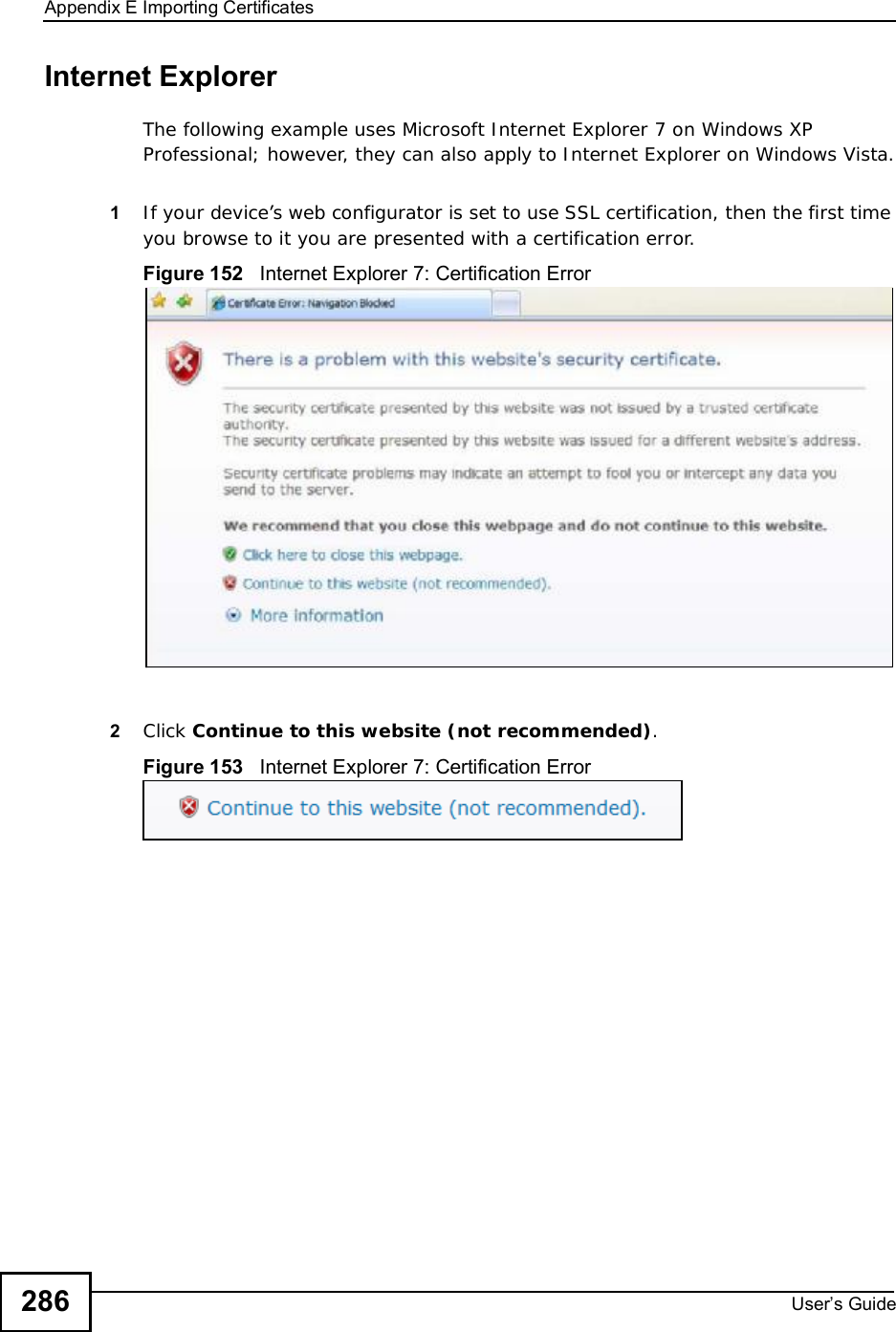 Appendix EImporting CertificatesUser s Guide286Internet ExplorerThe following example uses Microsoft Internet Explorer 7 on Windows XP Professional; however, they can also apply to Internet Explorer on Windows Vista.1If your device’s web configurator is set to use SSL certification, then the first time you browse to it you are presented with a certification error.Figure 152   Internet Explorer 7: Certification Error2Click Continue to this website (not recommended).Figure 153   Internet Explorer 7: Certification Error
