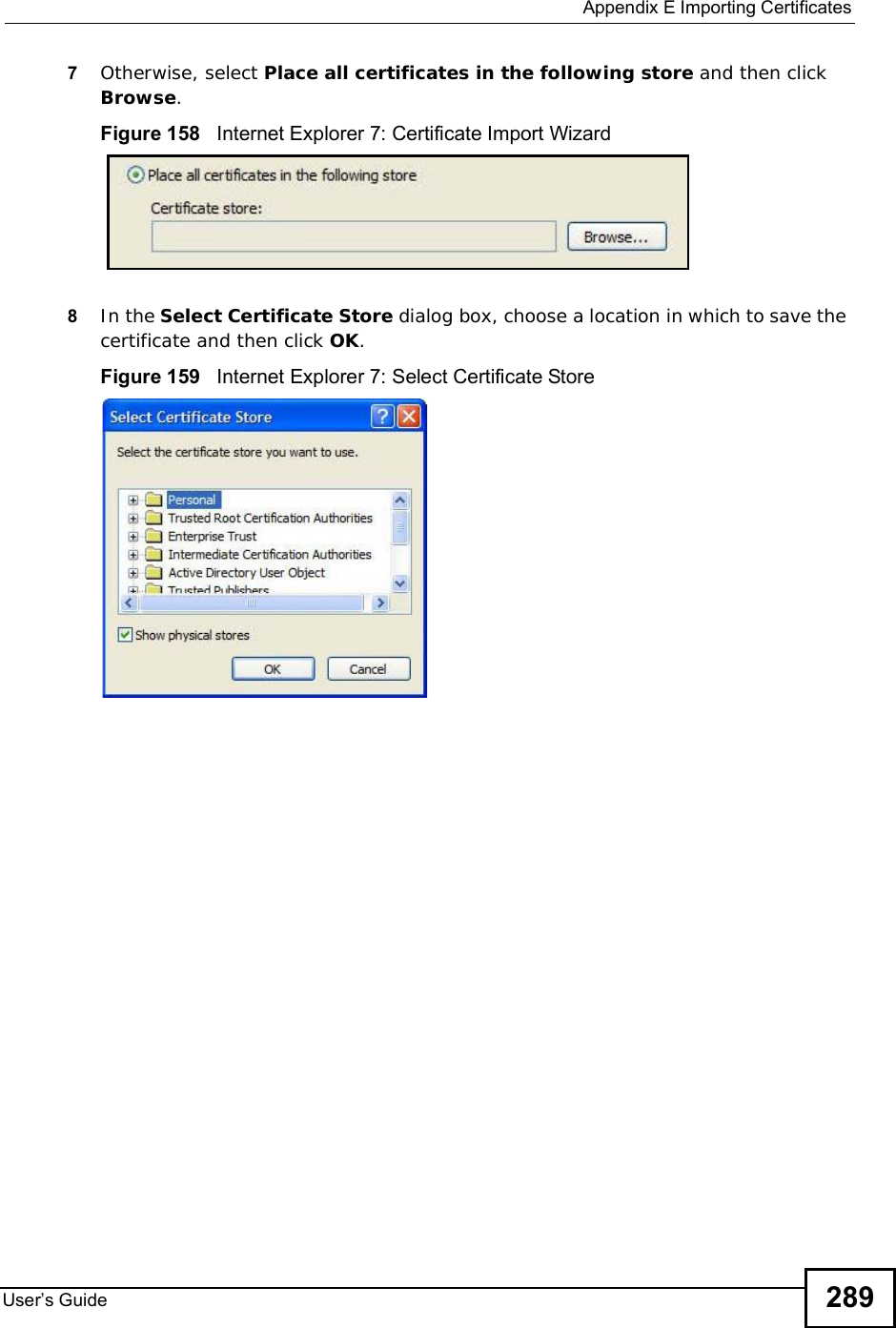  Appendix EImporting CertificatesUser s Guide 2897Otherwise, select Place all certificates in the following store and then click Browse.Figure 158   Internet Explorer 7: Certificate Import Wizard8In the Select Certificate Store dialog box, choose a location in which to save the certificate and then click OK.Figure 159   Internet Explorer 7: Select Certificate Store