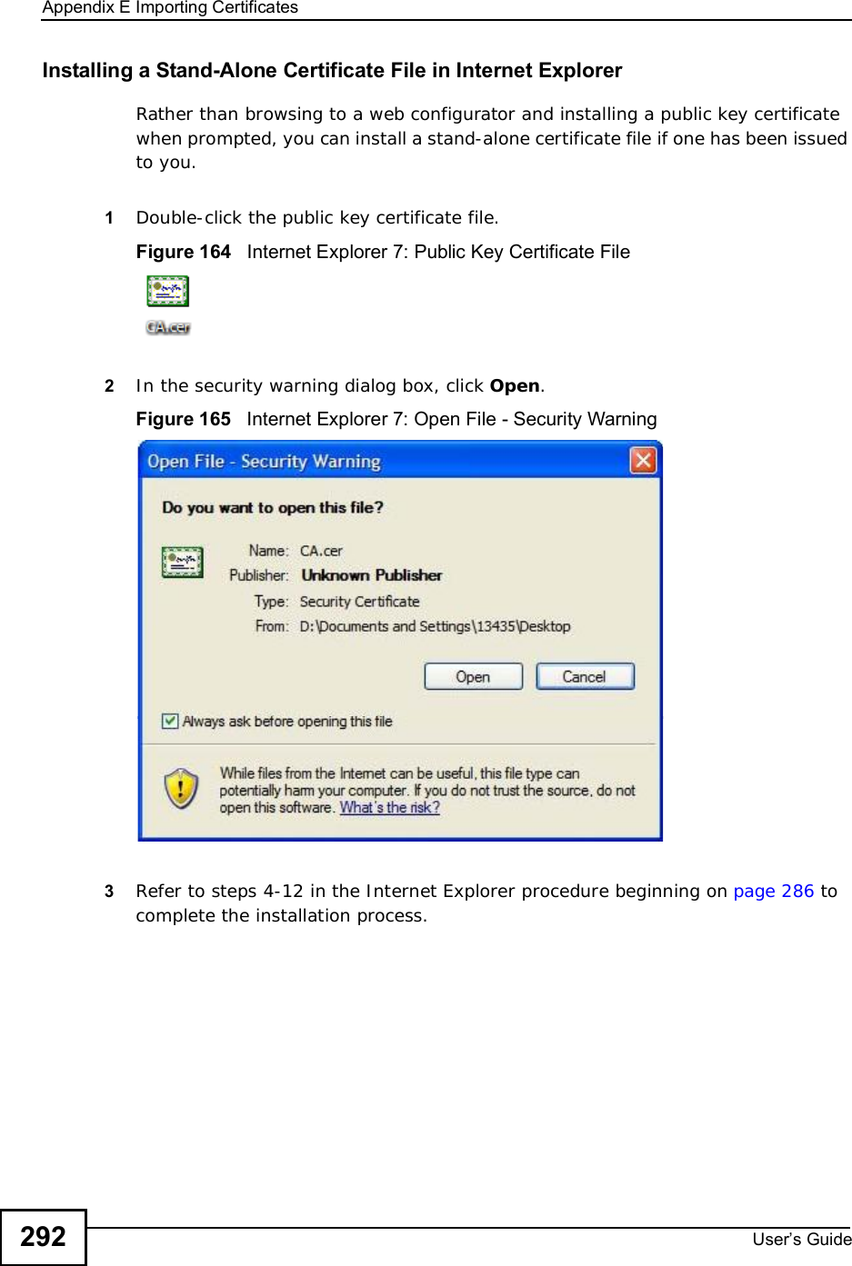 Appendix EImporting CertificatesUser s Guide292Installing a Stand-Alone Certificate File in Internet ExplorerRather than browsing to a web configurator and installing a public key certificate when prompted, you can install a stand-alone certificate file if one has been issued to you.1Double-click the public key certificate file.Figure 164   Internet Explorer 7: Public Key Certificate File2In the security warning dialog box, click Open.Figure 165   Internet Explorer 7: Open File - Security Warning3Refer to steps 4-12 in the Internet Explorer procedure beginning on page286 to complete the installation process.