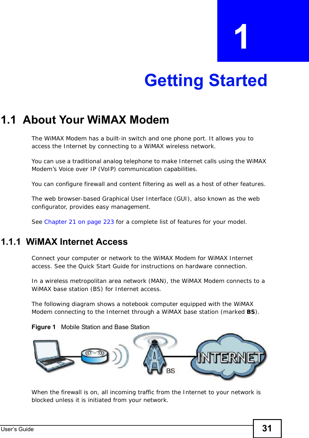 User s Guide 31CHAPTER  1 Getting Started1.1  About Your WiMAX Modem The WiMAX Modem has a built-in switch and one phone port. It allows you to access the Internet by connecting to a WiMAX wireless network. You can use a traditional analog telephone to make Internet calls using the WiMAX Modem’s Voice over IP (VoIP) communication capabilities. You can configure firewall and content filtering as well as a host of other features. The web browser-based Graphical User Interface (GUI), also known as the web configurator, provides easy management.See Chapter 21 on page 223 for a complete list of features for your model.1.1.1  WiMAX Internet AccessConnect your computer or network to the WiMAX Modem for WiMAX Internet access. See the Quick Start Guide for instructions on hardware connection.In a wireless metropolitan area network (MAN), the WiMAX Modem connects to a WiMAX base station (BS) for Internet access. The following diagram shows a notebook computer equipped with the WiMAX Modem connecting to the Internet through a WiMAX base station (marked BS).Figure 1   Mobile Station and Base StationWhen the firewall is on, all incoming traffic from the Internet to your network is blocked unless it is initiated from your network. 