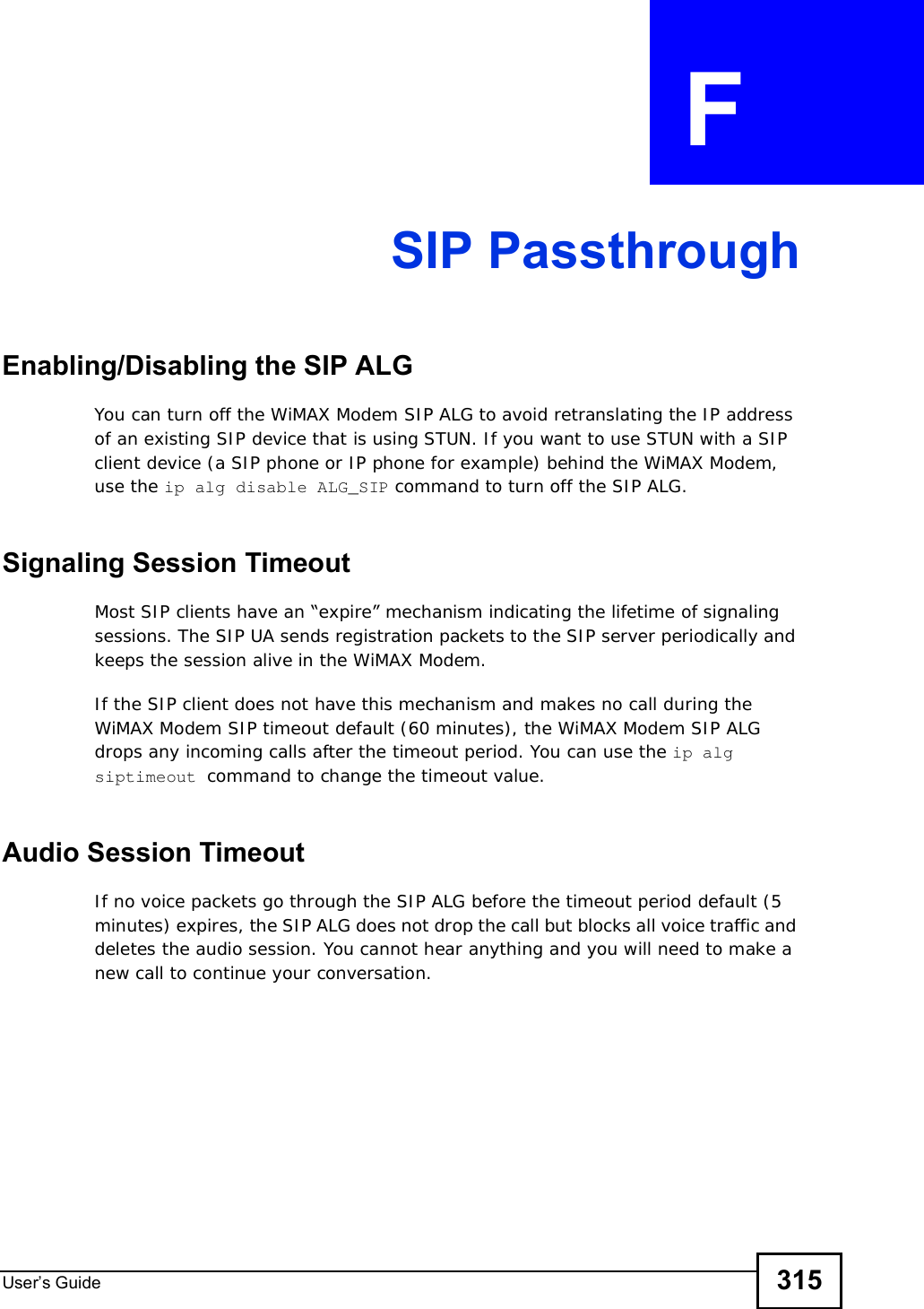 User s Guide 315APPENDIX  F  SIP PassthroughEnabling/Disabling the SIP ALGYou can turn off the WiMAX Modem SIP ALG to avoid retranslating the IP address of an existing SIP device that is using STUN. If you want to use STUN with a SIP client device (a SIP phone or IP phone for example) behind the WiMAX Modem, use the ip alg disable ALG_SIP command to turn off the SIP ALG.Signaling Session TimeoutMost SIP clients have an “expire” mechanism indicating the lifetime of signaling sessions. The SIP UA sends registration packets to the SIP server periodically and keeps the session alive in the WiMAX Modem. If the SIP client does not have this mechanism and makes no call during the WiMAX Modem SIP timeout default (60 minutes), the WiMAX Modem SIP ALG drops any incoming calls after the timeout period. You can use the ip alg siptimeout command to change the timeout value.Audio Session TimeoutIf no voice packets go through the SIP ALG before the timeout period default (5 minutes) expires, the SIP ALG does not drop the call but blocks all voice traffic and deletes the audio session. You cannot hear anything and you will need to make a new call to continue your conversation.