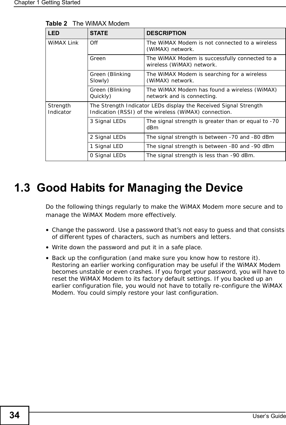Chapter 1Getting StartedUser s Guide341.3  Good Habits for Managing the DeviceDo the following things regularly to make the WiMAX Modem more secure and to manage the WiMAX Modem more effectively.•Change the password. Use a password that’s not easy to guess and that consists of different types of characters, such as numbers and letters.•Write down the password and put it in a safe place.•Back up the configuration (and make sure you know how to restore it). Restoring an earlier working configuration may be useful if the WiMAX Modem becomes unstable or even crashes. If you forget your password, you will have to reset the WiMAX Modem to its factory default settings. If you backed up an earlier configuration file, you would not have to totally re-configure the WiMAX Modem. You could simply restore your last configuration.WiMAX LinkOffThe WiMAX Modem is not connected to a wireless (WiMAX) network.GreenThe WiMAX Modem is successfully connected to a wireless (WiMAX) network.Green (Blinking Slowly) The WiMAX Modem is searching for a wireless (WiMAX) network.Green (Blinking Quickly) The WiMAX Modem has found a wireless (WiMAX) network and is connecting.StrengthIndicator The Strength Indicator LEDs display the Received Signal Strength Indication (RSSI) of the wireless (WiMAX) connection. 3 Signal LEDsThe signal strength is greater than or equal to -70 dBm2 Signal LEDsThe signal strength is between -70 and -80 dBm1 Signal LEDThe signal strength is between -80 and -90 dBm0 Signal LEDsThe signal strength is less than -90 dBm.Table 2   The WiMAX ModemLED STATE DESCRIPTION
